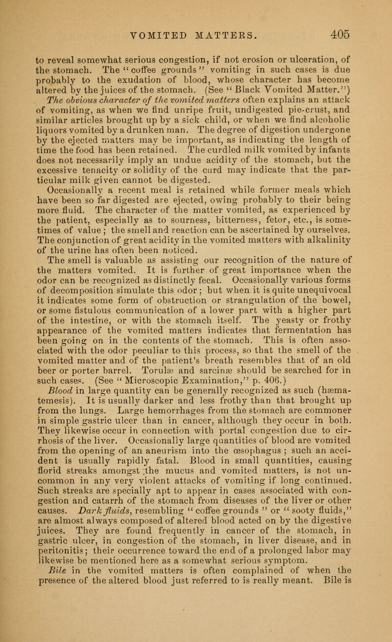 to reveal somewhat serious congestion, if not erosion or ulceration, of the stomach. The  coffee grounds vomiting in such cases is due probably to the exudation of blood, whose character has become altered by the juices of the stomach. (See  Black Vomited Matter.) The obvious character of the vojnited matters often explains an attack of vomiting, as when we find unripe fruit, undigested pie-crust, and similar articles brought up by a sick child, or when we find alcoholic liquors vomited by a drunken man. The degree of digestion undergone by the ejected matters may be important, as indicating the length of time the food has been retained. The curdled milk vomited by infants does not necessarily imply an undue acidity of the stomach, but the excessive tenacity or solidity of the curd may indicate that the par- ticular milk given cannot be digested. Occasionally a recent meal is retained while former meals which have been so far digested are ejected, owing probably to their being more fluid. The character of the matter vomited, as experienced by the patient, especially as to sourness, bitterness, fetor, etc., is some- times of value ; the smell and reaction can be ascertained by ourselves. The conjunction of great acidity in the vomited matters with alkalinity of the urine has often been noticed. The smell is valuable as assisting our recognition of the nature of the matters vomited. It is further of great importance when the odor can be recognized as distinctly fecal. Occasionally various forms of decomposition simulate this odor ; but when it is quite unequivocal it indicates some form of obstruction or strangulation of the bowel, or some fistulous communication of a lower part with a higher part of the intestine, or with the stomach itself. The yeasty or frothy appearance of the vomited matters indicates that fermentation has been going on in the contents of the stomach. This is often asso- ciated with the odor peculiar to this process, so that the smell of the vomited matter and of the patient's breath resembles that of an old beer or porter barrel. Torulfe and sarcinse should be searched for in such cases. (See  Microscopic Examination, p. 406.) Blood in large quantity can be generally recognized as such (hsema- temesis). It is usually darker and less frothy than that brought up from the lungs. Large hemorrhages from the stomach are commoner in simple gastric ulcer than in cancer, although they occur in both. They likewise occur in connection with portal congestion due to cir- rhosis of the liver. Occasionally large quantities of blood are vomited from the opening of an aneurism into the oesophagus ; such an acci- dent is usually rapidly fatal. Blood in small quantities, causing florid streaks amongst ,the mucus and vomited matters, is not un- common in any very violent attacks of vomiting if long continued. Such streaks are specially apt to appear in cases associated with con- gestion and catarrh of the stomach from diseases of the liver or other causes. Dark fluids^ resembling  cofiee grounds  or  sooty fluids, are almost always composed of altered blood acted on by the digestive juices. They are found frequently in cancer of the stomach, in gastric ulcer, in congestion of the stomach, in liver disease, and in peritonitis ; their occurrence toward the end of a prolonged labor may likewise be mentioned here as a somewhat serious symptom. Bile in the vomited matters is often complained of when the presence of the altered blood just referred to is really meant. Bile is