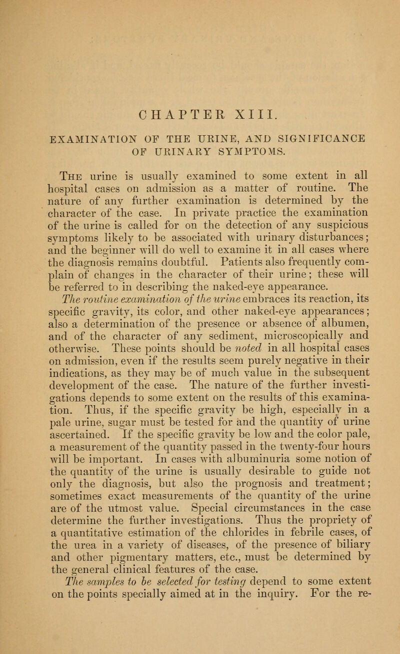 CHAPTER XIII. EXAMINATION OF THE UKINE, AND SIGNIFICANCE OF UEINARY SYMPTOMS. The urine is usually examined to some extent in all hospital cases on admission as a matter of routine. The nature of any further examination is determined by the character of the case. In private practice the examination of the urine is called for on the detection of any suspicious symptoms likely to be associated with urinary disturbances; and the beginner will do well to examine it in all cases where the diagnosis remains doubtful. Patients also frequently com- plain of changes in the character of their urine; these will be referred to in describing the naked-eye appearance. The Touiine examination of the urine embraces its reaction, its specific gravity, its color, and other naked-eye appearances; also a determination of the presence or absence of albumen, and of the character of any sediment, microscopically and otherwise. These points should be noted in all hospital cases on admission, even if the results seem purely negative in their indications, as they may be of much value in the subsequent development of the case. The nature of the further investi- gations depends to some extent on the results of this examina- tion. Thus, if the specific gravity be high, especially in a pale urine, sugar must be tested for and the quantity of urine ascertained. If the specific gravity be low and the color pale, a measurement of the quantity passed ia the twenty-four hours will be important. In cases with albuminuria some notion of the cjuantity of the urine is usually desirable to guide not only the diagnosis, but also the prognosis and treatment; sometimes exact measurements of the quantity of the urine are of the utmost value. Special circumstances in the case determine the further investigations. Thus the propriety of a quantitative estimation of the chlorides in febrile cases, of the urea in a variety of diseases, of the presence of biliary and other pigmentary matters, etc., must be determined by the general clinical features of the case. The samjjles to he selected for testiiu/ de])ei'id to some extent on the points specially aimed at in the inquiry. For the re-