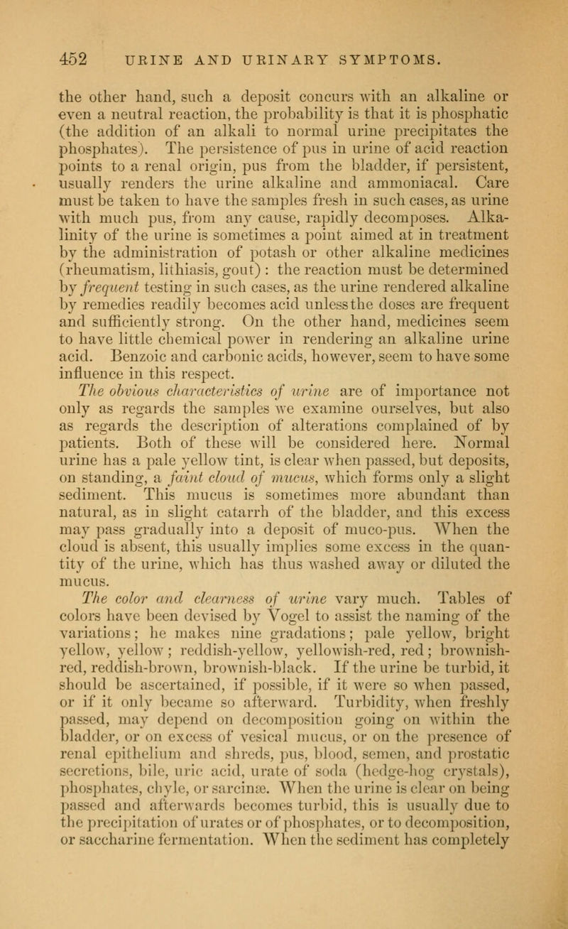 the other hand, such a deposit concurs with an alkaline or even a neutral reaction, the probability is that it is phosphatic (the addition of an alkali to normal urine precipitates the phosphates). The persistence of pus in urine of acid reaction points to a renal origin, pus from the bladder, if persistent, usually renders the urine alkaline and ammoniacal. Care must be taken to have the samples fresh in such cases, as urine with much pus, from any cause, rapidly decomposes. Alka- linity of the urine is sometimes a point aimed at in treatment by the administration of potash or other alkaline medicines (rheumatism, lithiasis, gout) : the reaction must be determined hj frequent testing in such cases, as the urine rendered alkaline by remedies readily becomes acid unless the doses are frequent and sufficiently strong. On the other hand, medicines seem to have little chemical power in rendering an alkaline urine acid. Benzoic and carbonic acids, however, seem to have some influence in this respect. The obvious characteristics of urine are of importance not only as regards the samples we examine ourselves, but also as regards the description of alterations complained of by patients. Both of these will be considered here. Normal urine has a pale yellow tint, is clear when passed, but deposits, on standing, a faint cloud of mucus, which forms only a slight sediment. This mucus is sometimes more abundant than natural, as in slight catarrh of the bladder, and this excess may pass gradually into a deposit of muco-pus. When the cloud is absent, this usually implies some excess in the quan- tity of the urine, which has thus washed away or diluted the mucus. The color and clearness of urine vary much. Tables of colors have been devised by Vogel to assist the naming of the variations; he makes nine gradations; pale yellow, bright yellow, yellow; reddish-yellow, yellowish-red, red; brownish- red, reddish-brown, brownish-black. If the urine be turbid, it should be ascertained, if possible, if it were so when passed, or if it only became so afterward. Turbidity, when freshly passed, may depend on decomposition going on within the bladder, or on excess of vesical mucus, or on the presence of renal epithelium and shreds, pus, blood, semen, and prostatic secretions, bile, uric acid, urate of soda (hedge-hog crystals), phosphates, cliyle, or sarcinse. When the urine is clear on being passed and afterwards becomes turbid, this is usually due to the precipitation of urates or of phosphates, or to decomposition, or saccharine fermentation. When the sediment has completely