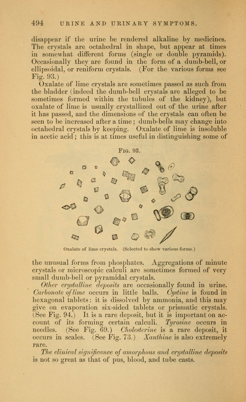 disappear if tlie urine be rendered alkaline by medicines. The crystals are octahedral in shape, but appear at times in somewhat different forms (single or double pyramids). Occasionally they are found in the form of a dumb-bell, or ellipsoidal, or reniform crystals. (For the various forms see Fig. 93.) Oxalate of lime crystals are sometimes passed as such from the bladder (indeed the dumb-bell crystals are alleged to be sometimes formed within the tubules of the kidney), but oxalate of lime is usually crystallized out of the urine after it has passed, and the dimensions of the crystals can often be seen to be increased after a time ; dumb-bells may change into octahedral crystals by keeping. Oxalate of lime is insoluble in acetic acid; this is at times useful in distinguishing some of Oxalate of lime crystals. (Selected to show various forms.) the unusual forms from phosphates. Aggregations of minute crystals or microscopic calculi are sometimes formed of very small dumb-bell or pyramidal crystals. Other crydaUlne (leposits are occasionally found in urine. Carbonate of lime occurs in little balls. Cystine is found in hexagonal tablets: it is dissolved by ammonia, and this may give on evaporation six-sided tablets or prismatic crystals. (See Fig. 94.) It is a rare deposit, but it is important on ac- count of its forming certain calculi. Tyrosine occurs in needles. (See Fig. 69.) Cholesterine is a rare deposit, it occurs in scales. (See Fig. 78.) Xanthine is also extremely rare. The clinical significance of awoi^hous and crystalline deposits is not so great as that of pus, blood, and tube casts.