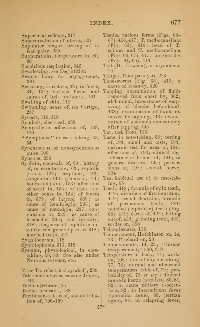 Superficial reflexes, 217 Superinvolution of uterus, 527 Supinator lon£:;us, testing of, in lead palsy, 235 Suppurations, temperature in, 80, 86 Suspirious respiration, 345 Swallowing, see Deglutition Swan's lamp for laryngoscope, 381 Sweating, in rickets, 32 ; in fever, 34, 104; various forms and causes of, 104; unilateral, 104 Swelling of skin, 112 Swimming, sense of, see Yertigo, 257 Sycosis, 116, 118 Symbols, electrical, 288 Sympathetic, afifeclions of, 168, 170 Tsenias, various forms (Figs. 63- 67), 416, 417 ; T. mediocanellata (Fig. 63), 416; head of T. solium and T. mediocanellata (Figs. 66, 67), 417 ; proglottides (Figs. 64, 65), 416 Tait (Dr. Lawson), on myoidema, 24 Talipes, from paralysis, 223 Tape-worms (Fig. 63), 416; a cause of insanity, 320 Tapping, examination of fluids removed from chest by, 362; abdominal, importance of emp- tying of bladder beforehand, 438; examination of fluids re- moved b}- tapping, 443; exami- nation of abdomen immediately after tapping, 443 Tar, rash from, 125 Symptoms, in case taking, 53, ' Taste, in case-taking, 58; testing of, 193; smell and taste, 193; galvanic test for area of, 194; affections of, 194; clinical sig- nificance of lesions of, 194; in general diseases, 195; perver- sions of, 192; seventh nerve, 204 Tea, habitual use of, in case-tak- ing, 65 64 Synchronous, or non-synchronous pulse, 100 Syncope, 239 Syphilis, cachexia of, 33 ; history of, in case-taking, 63 ; syphilis (skin), 122; eruptions, 143; congenital, 143 ; glands in, 144; bones and joints, 153; aftections of skull in, 154 ; of tibia and Teeth, 419 ; formula of milk teeth, other bones in, 154; of fauces in, 379; of larynx, 389; as cause of hemiplegia; 233; as cause of neuralgia, 237 ; con- vulsions in, 243; as cause of headache, 265; and insanity, 318 ; diagnosis of syphilitic in- 419 ; disorders of first dentition, 419; second dentition, formula of permanent teeth, 420; notched (svphilitic) teeth (Fig. 68), 421; caries of, 422 ; falling out^of, 422 ; grinding teeth, 422; sordes on, 398 sanity from general paresis, 318 ; ■ Telangiectasis, 118 notched teeth, 421 Syphiloderma, 118 Syphilophobia, 311, 318 Systems, physiological, in case- taking, 58, 59. See also under Nervous systems, etc. T. or Te. (electrical symbol), 289 Tabes mesenterica, causing dropsy, 440 Tache cerebrale, 25 Taches bleurates, 138 Tactile sense, tests of, and distribu- tion of, 196-199 Temperament, Hutchinson on, 14, 23 ; Prichard on, 23 Temperaments, 14, 23; insane temperament, 300, 318 Temperature of body, 74; works on, 108 ; time of day fur taking, 77, 78; normal and abnormal temperatures, table of, 79 ; per- iodicity of, 79, et seq. ; diurnal range in hectic (phthisis), 80, 81, 82; in acute miliary tubercu- losis, 82 ; in intermittent fever (quotidian ague), 83, (tertian ague), 84; in relapsing fever, 57*