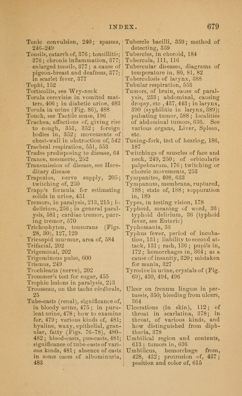 Tonic convulsion, 240; spasms, 246-249 Tonsils, catarrh of, 376 ; tonsillitis; 376 ; chronic inflammation, 377; enlarged tonsils, 377 ; a cause of pigeon-breast and deafness, 377; in scarlet fever, 377 Tophi, 152 Torticollis, see Wrj-neck Torula cerevisia^ in vomited mat- ters, 406 ; in diabetic urine, 483 Torula in urine (Fig. 86), 488 Touch, see Tactile sense, 196 Trachea, affections of, giving rise to cough, 351, 352; foreign bodies in, 352; movements of chest-wall in obstruction of, 542 Tracheal respiration, 551, 553 Trades predisposing to disease, 64 Trance, mesmeric, 252 Transmission of disease, see Here- ditary disease Trapezius, nerve supply, 205; twitching of, 250 Trapp's formula for estimating solids in urine, 451 Tremors, in paralysis, 213, 215; in delirium, 256 ; in general paral- ysis, 581; cardiac tremor, purr- ing tremor, 570 Trichophyton, tonsurans (Figs. 28, 30), 127, 129 Tricuspid murmur, area of, 584 Trifacial, 202 Trigeminal, 202 Trigeminous pulse, 600 Trismus, 249 Trochlearis (nerve), 202 Tronimer's test for sugar, 455 Trophic lesions in paralysis, 213 Trousseau, on the tache cerebrale, 25 Tube-casts (renal), significance of, in bloody urine, 475 ; in puru- lent urine, 478 ; how to examine for, 479; various kinds of, 481; hyaline, w'axy, epithelial, gran- ular, fatty (Figs. 76-78), 480- 482; blood-casts, pus-casts, 481; significance of tube-casts of vari- ous kinds, 481; absence of casts in some cases of albuminuria, 483 Tubercle bacilli, 359; method of detecting, 359 Tubercles, in choroid, 184 Tubercula, 111, 116 Tubercular diseases, diagrams of temperature in. 80, 81, 82 Tuberculosis of larynx, 388 Tubular respiration, 553 Tumors, of brain, cause of paral- ysis, 233; abdominal, causing dropsy, etc , 437, 443 ; in larynx, 390 (syphilitic in larynx, 389); pulsating tumor, 588 ; localities of abdominal tumors, 636. See various organs, Liver, Spleen, etc. Tuning-fork, test of hearing, 186, 187 Twitchings of muscles of face and neck, 249, 250; of orbicularis ■ palpebrarum, 176 ; twitching or choreic movements, 253 Tympanites, 408, 633 Tympanum, membrana, ruptured, 188; state of, 188; suppuration in, 189 Types, in testing vision, 178 Typhoid, meaning of word, 36; t3^phoid delirium, 36 (typhoid fever, see Enteric) Tyohomania, 36 Typhus fever, period of incuba- tion, 131; liability to second at- tack, 131; rash, 136 ; pupils in, 172; hemorrhages in, 364; as a cause of insanity, 320 ; mistaken for mania, 327 Tvrosine in urine, crystals of (Fig. ^69), 430, 494, 496 Ulcer on frenum linguas in per- tussis, 350; bleeding from ulcers, 364 Ulcerations (in skin), 112 ; of throat in scarlatina, 378; in throat, of various kinds, and how distinguished from diph- theria, 378 Umbilical region and contents, 613 ; tumors in, 636 Umbilicus, hemorrhage from, 428_, 432; protrusion of, 437; position and color of, 615