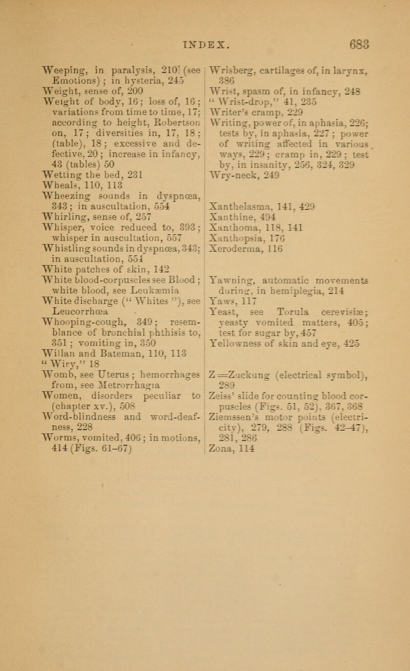 Weeping, in paralysis, 210' (see Emotions) ; in hysteria, 2-i^o Weight, sense of, 200 Weight of body, 16; loss of, 16; variations from time to time, 17; according to height, Eobertson on, 17; diversities in, 17, 18 ; (table), 18; excessive and de- fective, 20 ; increase in infancy, 43 (tables) 50 Wetting the bed, 231 Wheals, 110, 113 Wheezing sounds in dyspnoea, 343 ; in auscultation, 554 Whirling, sense of, 257 Whisper, voice reduced to, 393; whisper in auscultation, 557 Whistling sounds in dyspnoea, 343; in auscultation, 551 White patches of skin, 142 White blood-corpuscles see Blood ; white blood, see Leukaemia White discharge ( Whites ), see Leucorrhoea Whooping-cough, 349; resem- blance of bronchial phthisis to, 351 ; vomiting in, 350 Willan and Bateman, 110, 113 Wiry, 18 Womb, see Uterus ; hemorrhages from, see Metrorrhagia Women, disorders peculiar to (chapter xv.), 508 Word-blindness and word-deaf- ness, 228 Worms, vomited, 406; in motions, 414 (Figs. 61-67) Wrisberg, cartilages of, in larynx, 386 Wrist, spasm of, in infancy, 248  Wrist-drop, 41, 235 Writer's cramp, 229 Writing, power of, in aphasia, 226; tests by, in aphasia, 227 ; power of writing affected in various ways, 229 ; cramp in, 229 ; test by, in insanity, 256, 324, 329 Wry-neck, 249 Xanthelasma, 141, 429 Xanthine, 494 Xanthoma, 118, 141 Xanthopsia, 176 Xeroderma, 116 Yawning, automatic movements durin<r, in hemiplegia, 214 Yaws, 117 Yeast, see Torula cerevisise; yeasty vomited matters, 405; test for sugar by, 457 Yellowness of skin and eye, 425 Z=Zackung (electrical symbol), 289 Zeiss' slide for counting blood cor- puscles (Figs. 51, 52), 367, 368 Ziemssen's motor points (electri- city), 279, 288 (Figs. 42-47), 281, 286 Zona, 114