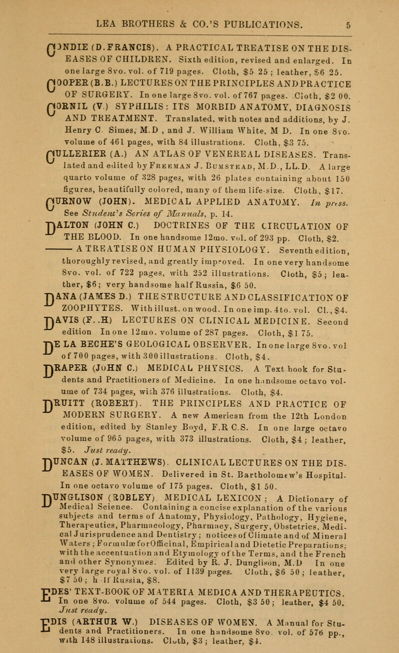 Q3NDIE (D.FRANCIS). A PRACTICAL TREATISE ON THE DIS- EASES OF CHILDREX. Sixth edition, revised and enlarged. In one large 8vo. vol. of 719 pages. Cloth, $5 25 ; leather, S6 25. nOGPEECB.B.) LECTURES ON THE PRINCIPLES AND PRACTICE OF SURGERY. In one large 8vo. vol. of 767 pages. Cloth, $2 00. nOENIL (V.) SYPHILIS: ITS MORBID ANATOMY, DIAGNOSIS AND TREATMENT. Translated, with notes and additions, by J. Henry C Simes, M.D , and J. William White, M D. In one 8vo. volume of 461 pages, with 84 illustrations. Cloth, $3 75. pULLERIER (A.) AN ATLAS OF VENEREAL DISEASES. Trans- lated and edited by Freeman J. Bumstead, M.D., LL.D. A large quarto volume of 328 pnges, with 26 plates containing about 150 figures, beautifully colored, many of them life-size. Cloth, $17. nURNOW (JOHN). MEDICAL APPLIED ANATOMY. In press. See Studeftt^s Series of Manuals, p. 14. TJALTON (JOHN C.) DOCTRINES OF THE CIRCULATION OF THE BLOOD. In one handsome 12mo. vol. of 293 pp. Cloth, $2. A TREATISE ON HUMAN PHYSIOLOGY. Seventh edition, thoroughly revised, and greatly improved. In one very handsome 8vo. vol. of 722 pages, with 252 illustrations. Cloth, §5; lea- ther, $6; very handsome half Russia, $6 50. TJANA (JAMES D.) THE STRUCTURE AND CLASSIFICATION OF ZOOPHYTES. Withillust.onwood. Inoneimp.4to. vol. CI.,$4. •nAVIS(F..H) LECTURES ON CLINICAL MEDICINE. Second edition In one 12mo. volume of 287 pages. Cloth, $175. ■nELA BECHE'S GEOLOGICAL OBSERVER. In one large Svo. vol ■^ of 700 pages, with 300 illustrations. Cloth, $4. TJRAPEE (John C.) MEDICAL PHYSICS. A Text book for Stu- dents and Practitioners of Medicine. In one h.mdsome octavo vol- ume of 734 pages, wich 376 illustrations. Cloth, $4. TJRUITT (ROBERT). THE PRINCIPLES AND PRACTICE OF MODERN SURGERY. A new American from the 12th London edition, edited by Stanley Boyd, F.R C.S. In one large octavo volume of 965 pages, with 373 illustrations. Cloth, $4; leather, $5. Just ready. ■QUNCAN (J. MATTHEWS). CLINICAL LECTURES ON THE DIS- EASES OF WO.MEN. Delivered in St. Bartholomew's Hospital. In one octavo volume of 175 pages. Cloth, $1 50. ■nTTNGLISGN (HOBLEY; MEDICAL LEXICON; A Dictionary of J-' Medical Science. Containing a concise explanation of the various subjects and terms of Anatomy, Physiology, Pathology, Hygiene, Therapeutics, Pharmacology, Pharmacy, Surgery, Obstetrics. Medi- cal Jurisprudence and Dentistry; notices of Climate and of Mineral Waters ; ForiuuljB forOfficinal, Empirical and Dietetic Preparations; with the accentuation and Etymology of the Terms, and the French and other Synonynies. Edited by R. J. Dunglison, M.D In one very large royal Svo. vol. of 1139 pages. Cloth, $6 50; leather, $7 50 ; h If Russia, $8. ■pDES' TEXT-BOOK OF MATERIA MEDICA AND THERAPEUTICS. •^ In one 8vo. volume of 544 pages. Cloth, $3 50; leather, $4 50. Just ready. EDIS (ARTHUR W.) DISEASES OF WOMEN. A Manual for Stu- dents and Practitioners. In one handsome Svo. vol. of 576 pp., With 148 illustraiiuns. Cluth, $3 ; leaiher, $4.