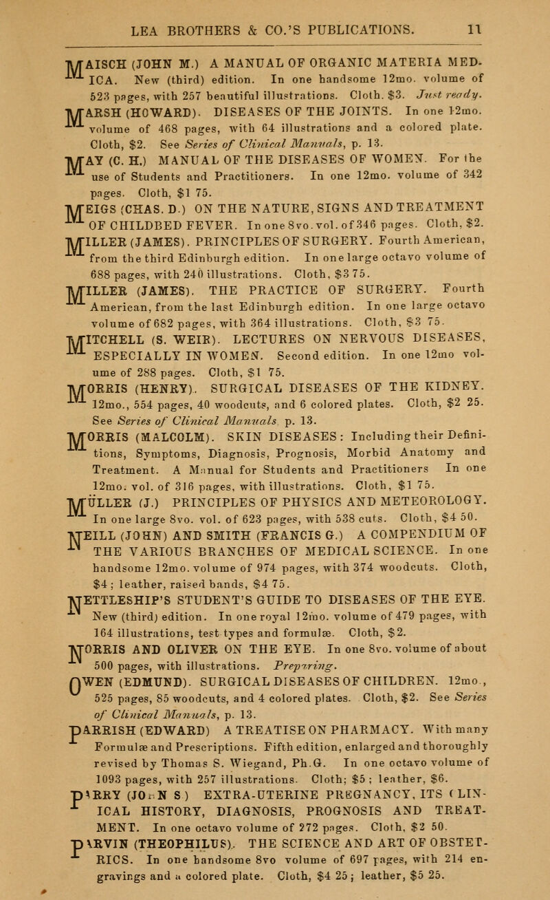 •jUTAISCH (JOHN M.) A MANUAL OF ORGANIC MATERIA MED- ICA. New (third) edition. In one handsome 12mo. volume of 623 pages, with 257 beautiful illustrations. Cloth. $3. Just ready. TWTARSH (HOWARD). DISEASES OF THE JOINTS. In one 12mo. volume of 468 pages, with 64 illustrations and a colored plate. Cloth, $2. See Series of Clinical Maimals, p. 13. TWrAY (C. H.) MANUAL OF THE DISEASES OF WOMEN. For the use of Students and Practitioners. In one 12mo. volume of 342 pages. Cloth, $1 75. TWrEIGS (CHAS. D.) ON THE NATURE, SIGNS AND TREATMENT ■^ OF CHILDBED FEVER. In one 8vo. vol. of 346 pages. Cloth, $2. TWriLLER (JAMES). PRINCIPLES OF SURGERY. Fourth American, from the third Edinburgh edition. In one large octavo volume of 688 pages, with 240 illustrations. Cloth, $3 75. TUriLLER (JAMES). THE PRACTICE OF SURGERY. Fourth American, from the last Edinburgh edition. In one large octavo volume of 682 pages, with 364 illustrations. Cloth, 83 75. lyriTCHELL (S. WEIR). LECTURES ON NERVOUS DISEASES, ^^ ESPECIALLY IN WOMEN. Second edition. In one ■l2mo vol- ume of 288 pages. Cloth, SI 75. lyrOERIS (HENRY), SURGICAL DISEASES OF THE KIDNEY. 12mo., 554 pages, 40 woodcuts, and 6 colored plates. Cloth, $2 25. See Series of Clinical Moniials p. 13. TV/rORRIS (MALCOLM). SKIN DISEASES: Including their Defini- tions, Symptoms, Diagnosis, Prognosis, Morbid Anatomy and Treatment. A Manual for Students and Practitioners In one 12mo. vol, of 316 pages, with illustrations. Cloth, $1 75. IWriJLLER (J.) PRINCIPLES OF PHYSICS AND METEOROLOGY. In one large 8vo. vol. of 623 pages, with 538 cuts. Cloth, $4 50. fiTEILL (JOHN) AND SMITH (FEANCIS G.) A COMPENDIUM OF ^ THE VARIOUS BRANCHES OF MEDICAL SCIENCE. In one handsome 12mo. volume of 974 pages, with 374 woodcuts. Cloth, $4; leather, raised bands, $4 75. VTETTLESHIP'S STUDENT'S GUIDE TO DISEASES OF THE EYE. New (third) edition. In one royal 12mo. volume of 479 pages, with 164 illustrations, test types and formulae. Cloth, $2. TVrORRIS AND OLIVER ON THE EYE. In one 8vo. volume of about 500 pages, with illustrations. Preparing. nWEN (EDMUND). SURGICAL DISEASES OF CHILDREN. 12mo., 525 pages, 85 woodcuts, and 4 colored plates. Cloth, $2. See Series of Clinical Manuals, p. 13. ARRISH (EDWARD) A TREATISE ON PHARMACY. With many Formulae and Prescriptions. Fifth edition, enlarged and thoroughly revised by Thomas S. Wiegand, Ph.G. In one octavo volume of 1093 pages, with 257 illustrations. Cloth; S5 ; leather, $6. ^RRY (JOrN S) EXTRA-DTERINE PREGNANCY. ITS CLIN- ICAL HISTORY, DIAGNOSIS, PROGNOSIS AND TREAT- MENT. In one octavo volume of 272 pages. Cloth, $2 50. \RVIN (THEOPHILUS),. THE SCIENCE AND ART OF OBSTET- RICS. In one handsome 8vo volume of 697 pages, with 214 en- gravings and a colored plate. Cloth, $4 25; leather, $5 25. P P P