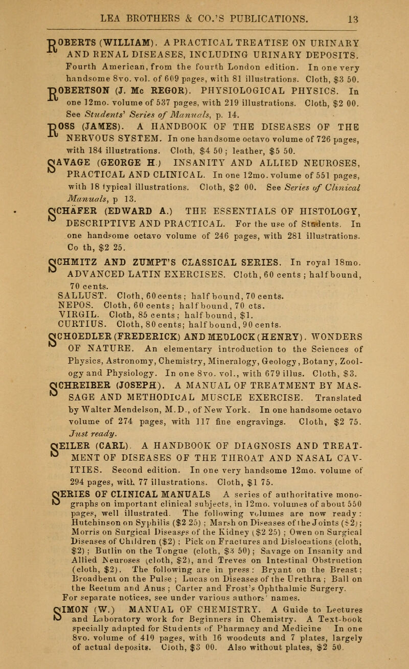 •pOBERTS (WILLIAM). A PRACTICAL TREATISE ON URINARY ^ AND RENAL DISEASES, INCLUDING URINARY DEPOSITS. Fourth American, from the fourth London edition. In one very h.mdsome 8vo. vol. of 609 pnges, with 81 illustrations. Cloth, $.3 50. ■nOBERTSON (J. Mc REGOR). PHYSIOLOGICAL PHYSICS. In one ]2mo. volume of 537 pages, with 219 illustrations. Cloth, $2 00. See Students^ Series of Manuals, p. 14. TiOSS (JAMES). A HANDBOOK OF THE DISEASES OF THE ^ NERVOUS SYSTEM. In one handsome octavo volume of 726 pages, with 184 illustrations. Cloth, $4 50 ; leather, $5 50. OAVAGE (GEORGE H) INSANITY AND ALLIED NEUROSES, '^ PRACTICAL AND CLINICAL. In one 12mo. volume of 551 pages, ■with 18 typical illustrations. Cloth, $2 00. See Series of CUnical Manuals, p 13. aCHAFER (EDWARD A.) THE ESSENTIALS OF HISTOLOGY, '^ DESCRIPTIVE AND PRACTICAL. For the use of Students. In one handsome octavo volume of 246 pages, with 281 illustrations. Co th, $2 25. OCHMITZ AND ZUMPT'S CLASSICAL SERIES. In royal 18mo. *^ ADVANCED LATIN EXERCISES. Cloth, 60 cents ; half bound, 70 cents. SALLUST. Cloth, 60 cents; half bound, 70 cents. NEPOS. Cloth, 60 cents; half bound, 70 cts. VIRGIL. Clo.th, 85 cents; half bound, $1. CURTIUS. Cloth, 80 cents; half bound, 90 cents. aCHOEDLER (FREDERICK) AND MEDLOCK (HENRY). WONDERS OF NATURE. An elementary introduction to the Sciences of Physics, Astronomy, Chemistry, Mineralogy, Geology , Botany, Zool- ogy and Physiology. In one 8vo. vol., with 679 illus. Cloth, $3. aCHREIBER (JOSEPH). A MANUAL OF TREATMENT BY MAS- •^ SAGE AND METHODICAL MUSCLE EXERCISE. Translated by Walter Mendelson, M.D., of New York. In one handsome octavo volume of 274 pages, with 117 fine engravings. Cloth, $2 75. Just ready. OEILER (CARL). A HANDBOOK OF DIAGNOSIS AND TREAT- •^ MENT OF DISEASES OF THE THROAT AND NASAL CAV- ITIES. Second edition. In one very handsome 12qio. volume of 294 pages, with 77 illustrations. Cloth, $1 75. SERIES OF CLINICAL MANUALS A series of authoritative mono- graphs on important clinical subjects, in 12mo. volumes of about 550 pages, well illustrated. The following volumes are now ready : Hutchinson on Syphilis ($2 25) ; Mars^h on Diseases of the Joints (^2;; Morris on Surgical Diseases of the Kidney ($2 25) ; Owen on Surgical Diseases of Children ($2) ; Pick on Fractures and Dislocations (cloth, $2) ; Butlin on the Tongue (cloth, %'^ 50) ; Savage on Insanity and Allied iSeuroses ^cloth, $2), and Treves on Inte.^tinal Obstruction (cloth, $2). The following are in press: Bryant on the Breast; Broadbenl on the Pul^e ; Lucas on Diseases of the Urethra ; Ball on the Rectum and Anus ; Carter and Frost's Ophthalmic Surgery. For separate notices, see under various authort' names. SIMON (W.) MANUAL OF CHEMISTRY. A Guide to Lectures and Laboratory work for Beginners in Chemistry. A Text-book specially adapted for Students of Pharmacy and Medicine In one 8vo. volume of 410 pages, with 16 woodcuts and 7 plates, largely of actual deposits. Ciolh, $3 00. Also without plates, S2 50.