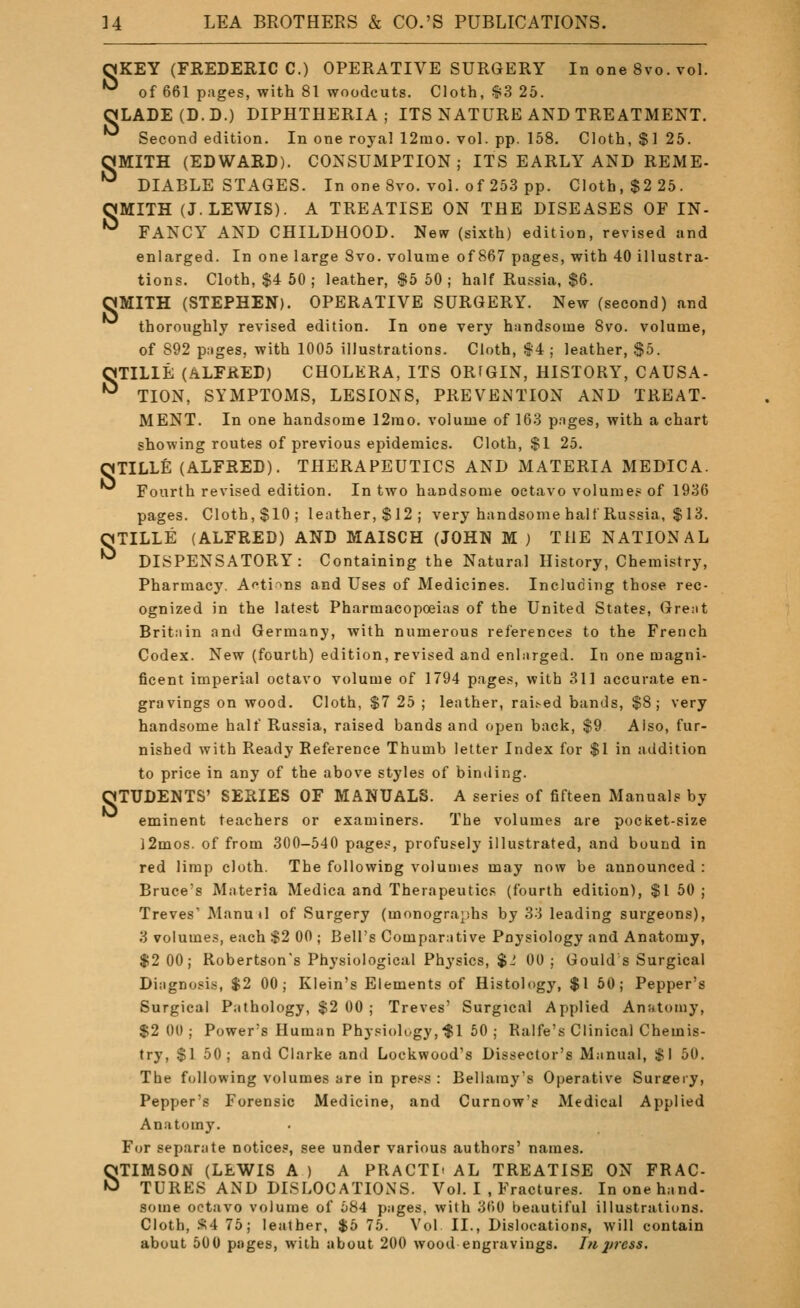 ^KEY (FREDERIC C.) OPERATIVE SURGERY In one 8vo. vol. •^ of 661 pages, with 81 woodcuts. Cloth, $3 25. aLADE(D.D.) DIPHTHERIA; ITS NATURE AND TREATMENT. Second edition. In one royal 12mo. vol. pp. 158. Cloth, $1 25. OMITH (EDWARD). CONSUMPTION; ITS EARLY AND REME- DIABLE STAGES. In one 8vo. vol. of 25.3 pp. Cloth, $2 25. OMITH (J.LEWIS). A TREATISE ON THE DISEASES OF IN- •^ FANCY AND CHILDHOOD. New (sixth) edition, revised and enlarged. In one large 8vo. volume of 867 pages, with 40 illustra- tions. Cloth, $4 50 ; leather, $5 50 ; half Russia, $6. OMITH (STEPHEN). OPERATIVE SURGERY. New (second) and thoroughly revised edition. In one very handsome 8vo. volume, of 892 pages, with 1005 illustrations. Cloth, §4 ; leather, $5. OTILIE (ALFRED) CHOLERA, ITS ORfGIN, HISTORY, CAUSA- *^ TION, SYMPTOMS, LESIONS, PREVENTION AND TREAT- MENT. In one handsome 12rao. volume of 163 pages, with a chart showing routes of previous epidemics. Cloth, $1 25. OTILLE (ALFRED). THERAPEUTICS AND MATERIA MEDIC A. Fourth revised edition. In two handsome octavo volume? of 1936 pages. Cloth,$10; leather,$12; very handsome half Russia, $13. OTILLE (ALFRED) AND MAISCH (JOHN M ) THE NATIONAL •^ DISPENSATORY: Containing the Natural History, Chemistry, Pharmacy, Af*ti>ns and Uses of Medicines. Including those rec- ognized in the latest Pharmacopoeias of the United States, Great Britain and Germany, with numerous references to the French Codex. New (fourth) edition, revised and enlarged. In one magni- ficent imperial octavo volume of 1794 page.*, with 311 accurate en- gravings on wood. Cloth, $7 25 ; leather, rai.'-ed bands, $8; very handsome half Russia, raised bands and open back, $9 Also, fur- nished with Ready Reference Thumb letter Index for $1 in addition to price in any of the above styles of binding. OTUDENTS' SERIES OF MANUALS. A series of fifteen Manuals by eminent teachers or examiners. The volumes are pocket-size l2mos. of from 300-540 pages, profusely illustrated, and bound in red limp cloth. The following volumes may now be announced : Bruce's Materia Medica and Therapeutics (fourth edition), $1 50 ; Treves' Manuil of Surgery (monographs by 33 leading surgeons), 3 volumes, each $2 00 ; Bell's Comparative Poysiology and Anatomy, $2 00; Robertson's Physiological Physics, $J 00; Gould s Surgical Diagnosis, $2 00; Klein's Elements of Histology, $1 60; Pepper's Surgical Pathology, $2 00 ; Treves' Surgical Applied Anatomy, $2 00 ; Power's Human Physiolt/gy.-Sl 50 ; Ralfe's Clinical Chemis- try, $1 50; and Clarke and Lockwood's Dissector's Manual, $1 50. The following volumes are in pre^^s : Bellamy's Operative Surgery, Pepper's Forensic Medicine, and Curnow's Medical Applied Anatomy. For separate notice.', see under various authors' names. STIMSON (LEWIS A ) A PRACTI' AL TREATISE ON FRAC- TURES AND DISLOCATIONS. Vol. I .Fractures. In one hand- some octavo volume of 684 pages, with 360 beautiful illustrations. Cloth, '^4 75; leather, $5 75. Vol II., Dislocations, will contain about 500 pages, with about 200 wood engravings, hi2>rc$s.