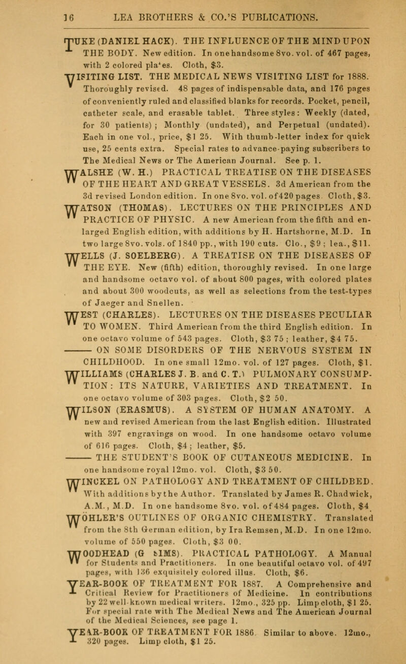 rpUKE (DANIEL HACK). THE INFLUENCE OF THE MIND UPON THE BODY. New edition. In onehandsome 8vo. vol. of 467 pages, with 2 colored pla*es. Cloth, $3. T7ISITING LIST. THE MEDICAL NEWS VISITING LIST for 1888. Thoroughly revised. 48 pages of indispensable data, and 176 pages of conveniently ruled and classified blanks for records. Pocket, pencil, catheter scale, and erasable tablet. Three styles: Weekly (dated, for 30 patients) ; Monthly (undated), and Perpetual (undated). Each in one vol., price, $1 25. With thumb-letter index for quick use, 25 cents extra. Special rates to advance-paying subscribers to The Medical News or The American Journal. See p. 1. WALSHE (W. H.) PRACTICAL TREATISE ON THE DISEASES ' OF THE HEART AND GREAT VESSELS. 3d American from the 3d revised London edition. In one 8vo. vol. of420 pages Cloth, $3. WATSON (THOMAS). LECTURES ON THE PRINCIPLES AND '''' PRACTICE OF PHYSIC. A new American from the fifth and en- larged English edition, with additions by H. Hartshorne, M.D. In two large 8vo. vols, of 1840 pp., with 190 cuts. Clo., $9 ; lea., SH- ELLS (J. SOELBERG). A TREATISE ON THE DISEASES OF THE EYE. New (fifth) edition, thoroughly revised. In one large and handsome octavo vol. of about 800 pages, with colored plates and about 300 woodcuts, as well as selections from the test-types of Jaeger and Snellen. EST (CHARLES). LECTURES ON THE DISEASES PECULIAR TO WOMEN. Third American from the third English edition. In one octavo volume of 543 pages. Cloth, $3 75 ; leather, $4 75. ON SOME DISORDERS OF THE NERVOUS SYSTEM IN CHILDHOOD. In one small 12mo. vol. of 127 pages. Cloth, $1. WILLIAMS (CHARLES J. B. and C. T.I PULMONARY CONSUMP- '' TION : ITS NATURE, VARIETIES AND TREATMENT. In one octavo volume of 303 pages. Cloth, $2 50. ILSON (ERASMUS). A SYSTEM OF HUMAN ANATOMY. A new and revised American from the last English edition. Illustrated with 397 engravings on wood. In one handsome octavo volume of 616 pages. Cloth, $4; leather, $5. — THE STUDENT'S BOOK OF CUTANEOUS MEDICINE. In W w w one handsome royal 12mo. vol. Cloth, $3 50. WINCKEL ON PATHOLOGY AND TREATMENT OF CHILDBED. With additions by the Author. Translated by James R. Chadwick, A.M., M.D. In one handsome Svo. vol. of 484 pages. Cloth, $4 WOHLER'S OUTLINES OF ORGANIC CHEMISTRY. Translated from the 8th German edition, by Ira Remsen, M.D. In one 12rao. volume of 550 pages. Cloth, $3 00. WGODHEAD (G fclMS). PRACTICAL PATHOLOGY. A Manual for Students and Practitioners. In one beautiful octavo vol. of 497 pages, with 136 exquisitely colored illus. Cloth, $6. YEAR-BOOK OF TREATMENT FOR 1887. A Comprehensive and Critical Review for Practitioners of Medicine. In contributions by 22 well known medical writers. 12ino., 325 pp. Limpcloth, $1 25. For special rate with The Medical News and The American Journal of the Medical Sciences, see page 1. YEA.R-BOOK OF TREATMENT FOR 1886 Similar to above. 12mo., 320 pages. Limp cloth, $1 25.