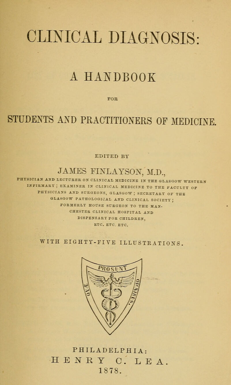 CLINICAL DIAGNOSIS: A HANDBOOK STUDENTS AXD PRACTITIONERS OP MEDICINE. EDITED Br JAMES FINLAYSOX, M.D., PHrSICIAS ASD LECTtJKER OX CLISICAL MEDICIXE I2f THE GLASOrOW WESTEEIT lAPIRMAKT ; ESAMISEK IN ClISICAL MEDICINE TO THE FACULTY OF PHYSICIANS AND SURGEONS, GLASGOW; SBCRETARr OF THB GLASGOW PATHOLOGICAL AND CLINICAL SOCIETY; FORMERLY HOCSE STEGEON TO THE MAN- CHESTER CLINICAL HOSPITAL AND DISPENSARY FOR CHILDREN, ETC. ETC. ETC. WITH ErCxHTY-FIYE ILLU S TR A TIOX; PHILADELPHIA: HENRY C.LEA. 1878.