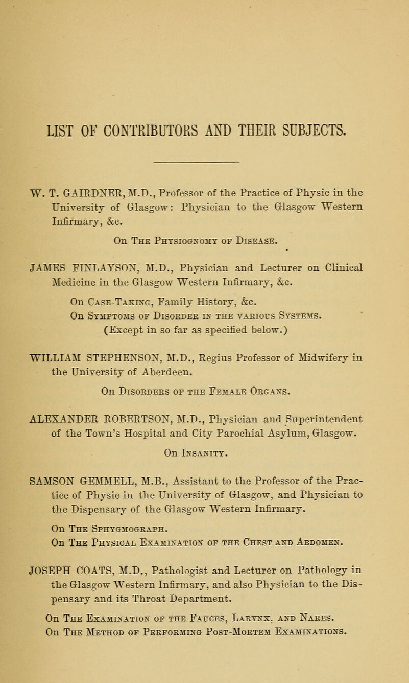 LIST OF CONTRIBUTORS AND THEIR SUBJECTS. W. T. G-AIRDNER, M.D., Professor of the Practice of Physic in the University of Glasgow: Physician to the Glasgow Western Infirmary, &c. On The Phtsiogxomt of Disease. JAMES FINLAYSON, M.D., Physician and Lecturer on Clinical Medicine in the Glasgow Western Infirmary, &c. On CASE-TAKHfG, Family History, &c. On Stmptoms of Disorder rx the various Systems. (Except in so far as specified below.) WILLIAM STEPHENSON, M.D., Regius Professor of Midwifery in the University of Aberdeen. On Disorders of the Female Orgaxs. ALEXANDER ROBERTSON, M.D., Physician and Superintendent of the Town's Hospital and City Parochial Asylum, Glasgow. On IXSA>'ITT. SAMSON GEMMELL, M.B., Assistant to the Professor of the Prac- tice of Physic in the University of Glasgow, and Physician to the Dispensary of the Glasgow Western Infirmary. On The Sphygmograph. On The Physical Exa.iii>'Atiox of the Chest a>-d AsDOiiEN. JOSEPH COATS, M.D., Pathologist and Lecturer on Pathology in the Glasgow Western Infirmary, and also Physician to the Dis- pensary and its Throat Department. On The Exam:inatios of the Fauces, Larynx, a>'d Nares. On The Method of Pekformixg Post-Mortem Examinations.