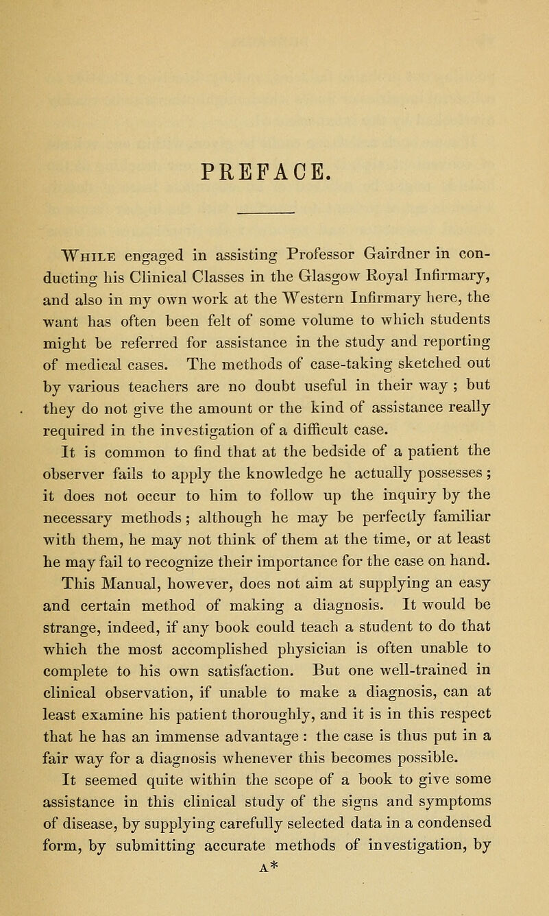 PREFACE. While engaged in assisting Professor Gairdner in con- ducting his Clinical Classes in tlie Glasgow Royal Infirmary, and also in my own work at the Western Infirmary here, the want has often been felt of some volume to which students might be referred for assistance in the study and reporting of medical cases. The methods of case-taking sketched out by various teachers are no doubt useful in their way ; but they do not give the amount or the kind of assistance really required in the investigation of a difficult case. It is common to find that at the bedside of a patient the observer fails to apply the knowledge he actually possesses; it does not occur to him to follow up the inquiry by the necessary methods; although he may be perfectly familiar with them, he may not think of them at the time, or at least he may fail to recognize their importance for the case on hand. This Manual, however, does not aim at supplying an easy and certain method of making a diagnosis. It would be strange, indeed, if any book could teach a student to do that which the most accomplished physician is often unable to complete to his own satisfaction. But one well-trained in clinical observation, if unable to make a diagnosis, can at least examine his patient thoroughly, and it is in this respect that he has an immense advantage : the case is thus put in a fair way for a diagnosis whenever this becomes possible. It seemed quite within the scope of a book to give some assistance in this clinical study of the signs and symptoms of disease, by supplying carefully selected data in a condensed form, by submitting accurate methods of investigation, by A*