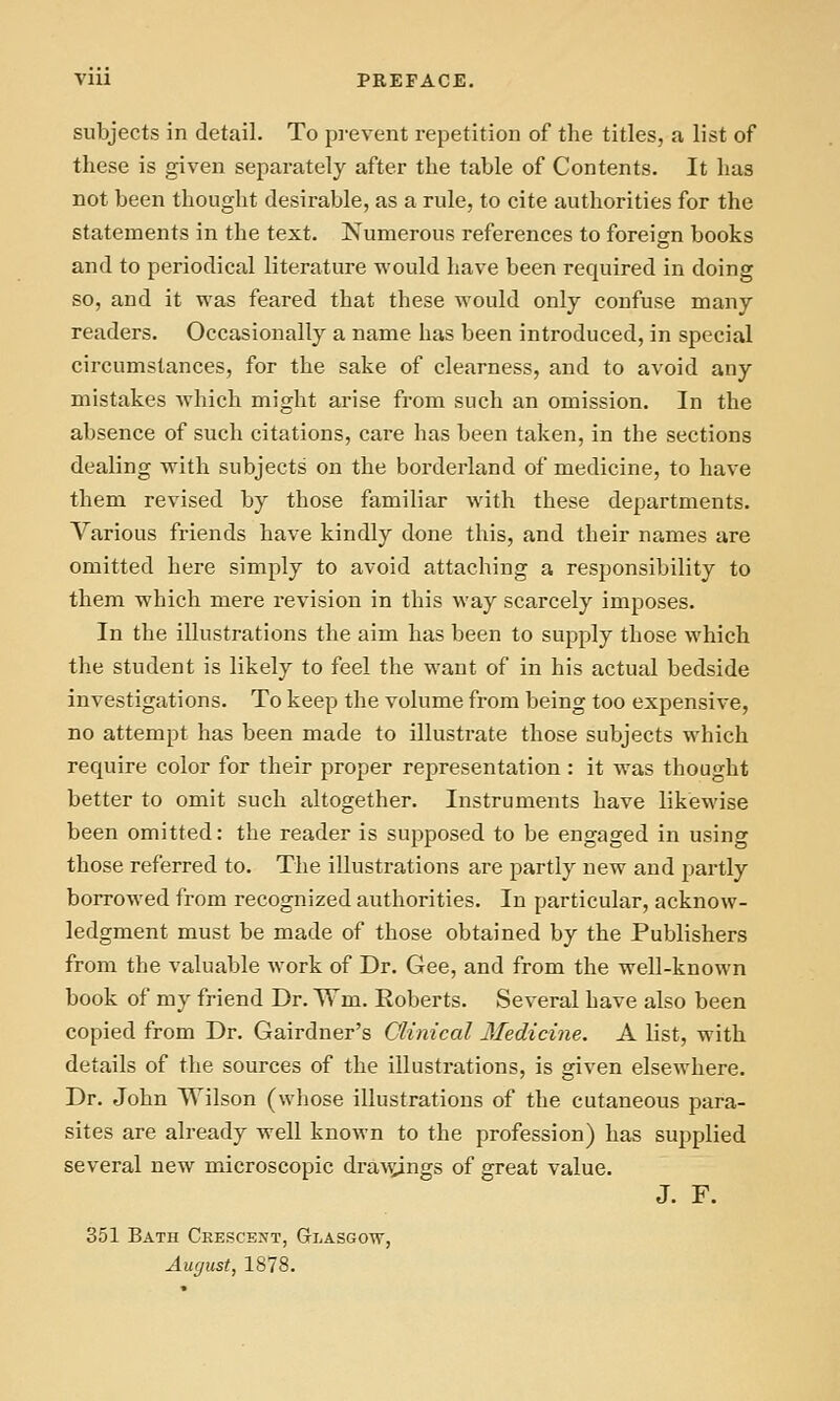 subjects in detail. To prevent repetition of the titles, a list of these is given separately after the table of Contents. It has not been thought desirable, as a rule, to cite authorities for the statements in the text. Numerous references to foreign books and to periodical literature would have been required in doing so, and it was feared that these would only confuse many readers. Occasionally a name has been introduced, in special circumstances, for the sake of clearness, and to avoid any mistakes which might arise from such an omission. In the absence of such citations, care has been taken, in the sections dealing with subjects on the borderland of medicine, to have them revised by those familiar with these departments. Various friends have kindly done this, and their names are omitted here simply to avoid attaching a responsibility to them which mere revision in this way scarcely imposes. In the illustrations the aim has been to supply those which the student is likely to feel the want of in his actual bedside investigations. To keep the volume from being too expensive, no attempt has been made to illustrate those subjects which require color for their proper representation : it was thought better to omit such altogether. Instruments have likewise been omitted: the reader is supposed to be engaged in using those referred to. The illustrations are partly new and partly borrowed from recognized authorities. In particular, acknow- ledgment must be made of those obtained by the Publishers from the valuable work of Dr. Gee, and from the well-known book of my friend Dr. Wm. Roberts. Several have also been copied from Dr. Gairdner's Clinical Medicine. A list, with details of the sources of the illustrations, is given elsewhere. Dr. John Wilson (whose illustrations of the cutaneous para- sites are already well known to the profession) has supplied several new microscopic d^a^s;ings of great value. J. F. 351 Bath Crescent, Glasgow, Amjust, 1878.