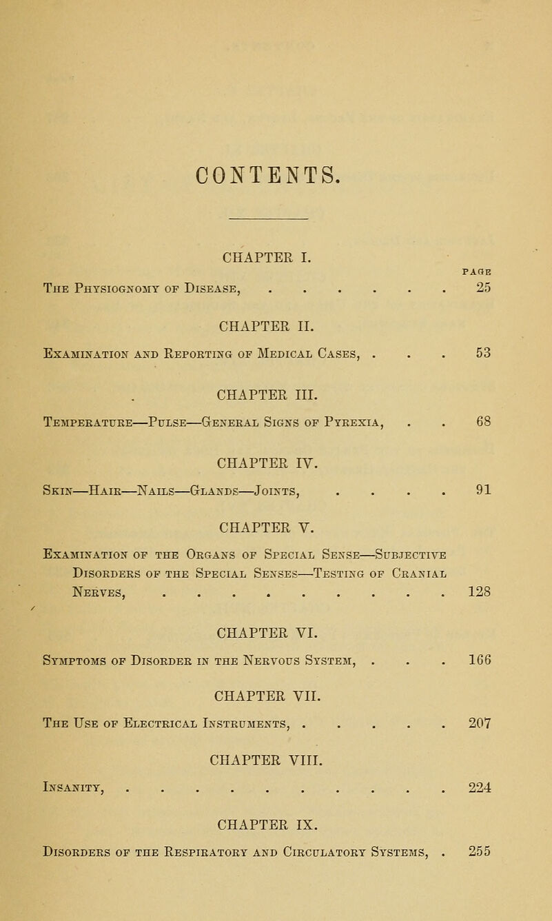 CONTENTS. CHAPTER I. PAGE The Physiognomy of Disease, ...... 25 CHAPTER II. Examination and Reporting of Medical Cases, ... 53 CHAPTER III. Tempeeatuke—Pulse—General Signs of Pyrexia, . . 68 CHAPTER IV. Skin—Hair—Nails—Glands—Joints, .... 91 CHAPTER V. Examination of the Organs of Special Sense—Subjective Disorders of the Special Senses—Testing of Cranial Nerves, 128 CHAPTER VI. Symptoms of Disorder in the Nervous System, . . . 166 CHAPTER VII. The Use of Electrical Instruments, ..... 207 CHAPTER VIII. Insanity, .......... 224 CHAPTER IX. Disorders of the Respiratory and Circulatory Systems, . 255