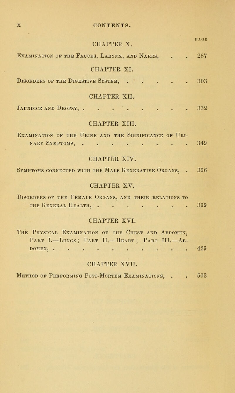 PAGIS CHAPTER X. Examination op the Fauces, Larynx, and Nakes, . . 287 CHAPTER XI. Disorders of the Digestive System, .  . . . . 303 CHAPTER XII. Jaundice and Dropsy, . . . ' 332 CHAPTER XIII. Examination op the Urine and the Significance of Uri- nary Symptoms, ........ 349 CHAPTER XIV. Symptoms connected with the Male Generative Organs, . 396 CHAPTER XV. Disorders of the Female Organs, and their relations to the General Health, . , 399 CHAPTER XVI. The Physical Examination of the Chest and Abdomen, Part I.—Lungs ; Part II.—Heart ; Part III.—Ab- domen, 429 CHAPTER XVII. Method of Performing Post-Mortem Examinations, . . 503