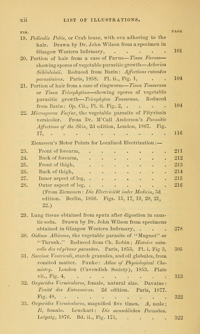 FIQ. PACII! 19. Pedicnlis Pubis, or Crab louse, with ova adlieriug to tlie hair. Drawn by Dr. John Wilson from a specimen in Glasgow Western Infirmary, ..... 101 20. Portion of hair from a case of Favus—Tinea Favosa— showing sx->ores of vegetable parasitic growth—Achorion Schonleinii. Reduced from Bazin: Affections cutan^es parasifaires. Paris, 1858. PL ii., Fig. 1, . . 104 21. Portion of hair from a case of ringworm—Tinea Tonsurans or Tinea Tricopliytina—showing spores of vegetable parasitic growth—Tricop/iijton Tonsurans. Reduced from Bazin: Op. C«i., PI. ii. Fig. 2, .... 104 22. Microsporon Furfur, the vegetable parasite of Pityriasis versicolor. From Dr. M'Call Anderson's Parasitic Affections of the Skin, 2d edition, London, 1867. Fig. 17, . 116 Ziemssen's Motor Points for Localized Electrization:— 23. Front of forearm, 211 212 213 214 215 216 24. Back of forearm, 25. Front of thigh, 26. Back of thigh, 27. Inner aspect of leg, 28. Outer aspect of leg, (From Ziemssen : Die Electriciliit inder Medicin, 3d edition. Berlin, 1866. Figs. 15, 17, 19, 20, 21, 22.) 29. Lung tissue obtained from sputa after digestion in caus- tic soda. Drawn by Dr. John Wilson from specimens obtained in Glasgow Western Infirmary, . . . 278 30. Oidium Albicans, the vegetable parasite of Muguet or Thrush. Reduced from Ch. Robin; Histoire natu- relle des vSgetaux parasites. Paris, 1853. PI. i. Fig 3, 305 31. Sarcince Ventriculi, starch granules, and oil globules, from vomited matter. Funke: Atlas of Pliysiological Che- mistry. London (Cavendish Society), 1853. Plate vii.. Fig. 4, 313 32. Oxyurides Vermiculares, female, natural size. Davaine: Traite des Entozoaires. 2d edition. Paris, 1877. Fig. 48, 322 33. Oxyurides Vermiculares, laa.gm&ed five times. A, male; B, female. Leuckart: Die menschlichen Parasiten. Leipzig, 1876. Bd. ii., Fig. 175, .... 322