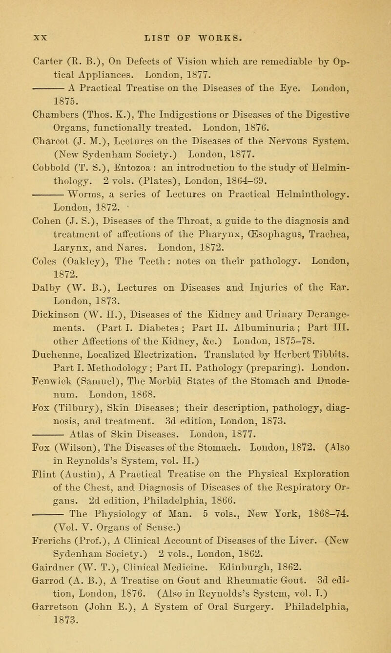 Carter (R. B.), On Defects of Vision which are reniediaWe by Op- tical Apjiliances. London, 1877. A Practical Treatise on the Diseases of the Eye. London, 1875. Chambers (Tlios. K.), The Indigestions or Diseases of the Digestive Organs, functionally treated. London, 1876. Charcot (J. M.), Lectures on the Diseases of the Nervous System. (New Sydenham Society.) London, 1877. Cobbold (T. S.), Entozoa : an introduction to the study of Helmin- thology. 2 vols. (Plates), London, 1864-39. Worms, a series of Lectures on Practical Helminthology. London, 1872. Cohen (J. S.), Diseases of the Throat, a guide to the diagnosis and treatment of affections of the Pharynx, (Esophagus, Trachea, Larynx, and Nares. London, 1872. Coles (Oakley), The Teeth: notes on their pathology. London, 1872. Dalby (W. B.), Lectures on Diseases and Injuries of the Ear. London, 1873. Dickinson (W. H.), Diseases of the Kidney and Urinary Derange- ments. (Part I. Diabetes ; Part II. Albuminuria ; Part III. other Affections of the Kidney, &c.) London, 1875-78. Duchenne, Localized Electrization. Translated by Herbert Tibbits. Part I. Methodology; Part II. Pathology (preparing). London. Fenwick (Samuel), The Morbid States of the Stomach and Duode- num. London, 1868. Fox (Tilbury), Skin Diseases; their description, pathology, diag- nosis, and treatment. 3d edition, London, 1873. Atlas of Skin Diseases. London, 1877. Fox (Wilson), The Diseases of the Stomach. London, 1872. (Also in Reynolds's System, vol. II.) Flint (Austin), A Practical Treatise on the Physical Exploration of the Chest, and Diagnosis of Diseases of the Respiratory Or- gans. 2d edition, Philadelphia, 1866. The Physiology of Man. 5 vols., New York, 1868-74. (Vol. V. Organs of Sense.) Frerichs (Prof.), A Clinical Account of Diseases of the Liver. (New Sydenham Society.) 2 vols., Loudon, 1862. Gairdner (W. T.), Clinical Medicine. Edinburgh, 1862. Garrod (A. B.), A Treatise on Gout and Rheumatic Gout. 3d edi- tion, London, 1876. (Also in Reynolds's System, vol. I.) Garretson (John E.), A System of Oral Surgery. Philadelphia, 1873.