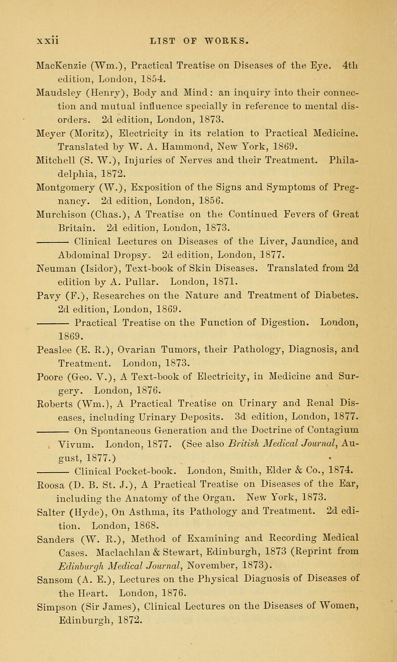 MacKenzie (Win.), Practical Treatise on Diseases of the Eye. 4tli edition, London, 1854. Maudsley (Henry), Body and Mind: an inquiry into their connec- tion and mutual influence specially in reference to mental dis- orders. 2d edition, London, 1873. Meyer (Moritz), Electricity in its relation to Practical Medicine. Translated by W. A. Hammond, New York, 1869. Mitchell (S. W.), Injuries of Nerves and their Treatment. Phila- delphia, 1872. Montgomery (W.), Exposition of the Signs and Symptoms of Preg- nancy. 2d edition, London, 1856. Murchison (Chas.), A Treatise on the Continued Fevers of Great Britain. 2d edition, London, 1873. Clinical Lectures on Diseases of the Liver, Jaundice, and Abdominal Dropsy. 2d edition, London, ]877. Neuman (Isidor), Text-book of Skin Diseases. Translated from 2d edition by A. Pullar. London, 1871. Pavy (P.), Researches on the Nature and Treatment of Diabetes. 2d edition, London, 1869. Practical Treatise on the Function of Digestion. London, 1869. Peaslee (E. R.), Ovarian Tumors, their Pathology, Diagnosis, and Treatment. London, 1873. Poore (Geo. V.), A Text-book of Electricity, in Medicine and Sur- gery. London, 1876. Roberts (Wm.), A Practical Treatise on Urinaiy and Renal Dis- eases, including Urinary Deposits. 3d edition, London, 1877. On Spontaneous Generation and the Doctrine of Contagium . Vivum. London, 1877. (See also British Medical Journal, Au- gust, 1877.) Clinical Pocket-book. London, Smith, Elder & Co., 1874. Roosa (D. B. St. J.), A Practical Treatise on Diseases of the Ear, including the Anatomy of the Organ. New York, 1873. Salter (Hyde), On Asthma, its Pathology and Treatment. 2d edi- tion. London, 1868. Sanders (W. R.), Method of Examining and Recording Medical Cases. Maclachlan& Stewart, Edinburgh, 1873 (Reprint from Edinburgh Medical Journal, November, 1873). Sansom (A. E.), Lectures on the Physical Diagnosis of Diseases of the Heart. London, 1876. Simpson (Sir James), Clinical Lectures on the Diseases of Women, Edinburgh, 1872.