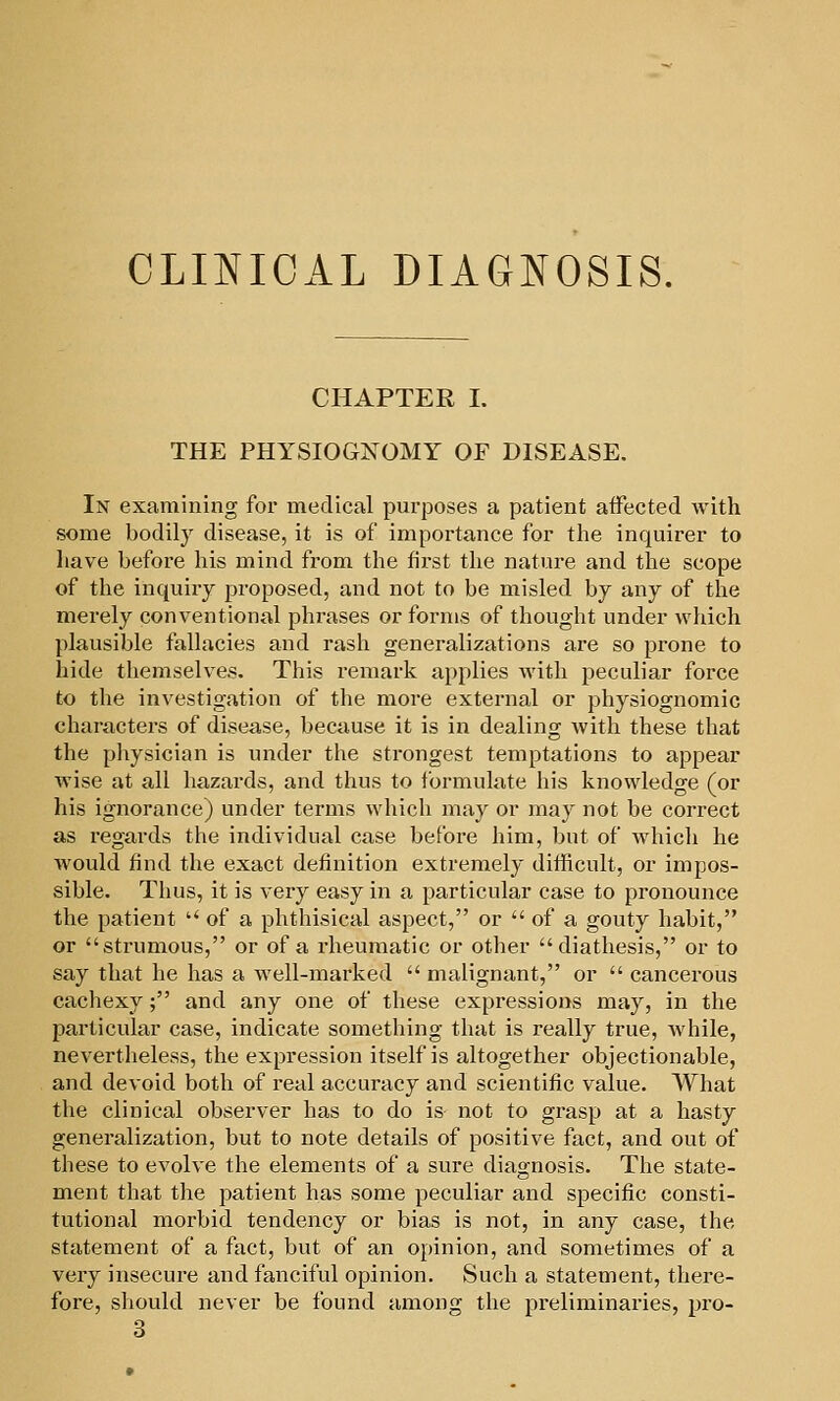 CLINICAL DIAGNOSIS. CHAPTER L THE PHYSIOGNOMY OF DISEASE. In examining for medical purposes a patient affected with some bodily disease, it is of importance for the inquirer to have before his mind from the first the nature and the scope of the inquiry proposed, and not to be misled by any of the merely conventional phrases or forms of thought under which plausible fallacies and rash generalizations are so prone to hide themselves. This remark applies with peculiar force to the investigation of the more external or physiognomic characters of disease, because it is in dealing with these that the pliysician is under the strongest temptations to appear wise at all hazards, and thus to formulate his knowledge (or his ignorance) under terms whicli may or may not be correct as regards the individual case before him, but of which he would find the exact definition extremely difficult, or impos- sible. Thus, it is very easy in a particular case to pronounce the patient '■' of a phthisical aspect, or  of a gouty habit, or strumous, or of a rheumatic or other diathesis, or to say that he has a well-marked  malignant, or  cancerous cachexy; and any one of these expressions may, in the particular case, indicate something that is really true, while, nevertheless, the expression itself is altogether objectionable, and devoid both of real accuracy and scientific value. What the clinical observer has to do is not to grasp at a hasty generalization, but to note details of positive fact, and out of these to evolve the elements of a sure diagnosis. Tlie state- ment that the patient has some peculiar and specific consti- tutional morbid tendency or bias is not, in any case, the statement of a fact, but of an opinion, and sometimes of a very insecure and fanciful opinion. Such a statement, there- fore, should never be found among the preliminaries, pro- 3