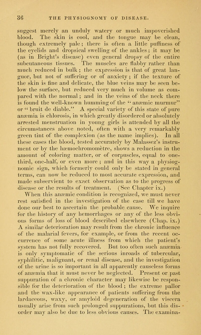 suggest merely an unduly wtitery or much impoverished blood. The skin is cool, Jind the tongue may be clean, though extremely pale; there is often a little puffiness of the eyelids and dropsical swelling of the ankles ; it may be (as in Bright's disease) even general dropsy of the entire subcutaneous tissues. The muscles are flabby rather than much reduced in bulk; the expression is that of great lan- guor, but not of suffering or of anxiety ; if the texture of the skin is fine and delicate, the blue veins may be seen be- low the surface, but reduced very much in volume as com- pared with the normal; and in the veins of the neck thei'e is found the well-known humming of the ans^mic murmur or bruit de diable. A special variety of this state of pure anaemia is chlorosis, in which greatly disordered or absolutely arrested menstruatioti in young girls is attended by all the circumstances above noted, often with a very remarkably green tint of the complexion (as the name implies). In all these cases the blood, tested accurately by Malassez's instru- ment or by the ha^mochromometre, shows a reduction in the amount of coloring matter, or of corpuscles, equal to one- third, one-half, or even more ; and in this way a physiog- nomic sign, wliich formerly could only be stated in general terms, can now be reduced to most accurate expression, and made subservient to exact observation as to the progress of disease or the results of treatment. (See Chapter ix.) When this anaemic condition is recognized, we must never rest satisfied in the investigation of the case till we have done our best to ascertain the probable cause. We inquire for the history of any hemorrhages or any of the less obvi- ous forms of loss of blood described elsewhere (Chap, ix.) A similar deterioration may result from the chronic influence of the malarial fevers, for example, or from the recent oc- currence of some acute illness from which the patient's system has not fully recovered. But too often sucli anaemia- is only symptomatic of the serious inroads of tubercular, syphilitic, malignant, or renal disease, and the investigation of the urine is so important in all apparently causeless forms of anfemia that it must never be neglected. Present or past suppuration of a chronic character may likewise be respon- sible for the deterioration of the blood ; the extreme pallor and the wax-like appearance of patients suffering from the lardaceous, waxy, or amyloid degeneration of the viscera usually arise from such prolonged suppurations, but this dis- order may also be due to less obvious causes. The examina-