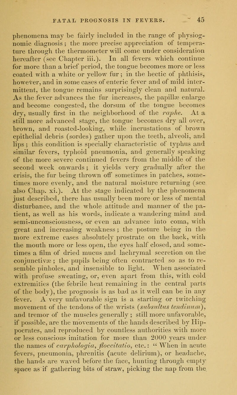 phenomena may be fairly included in the range of physiog- nomic diagnosis ; the more precise appreciation of tempera- tnre througli the thermometer will come under consideration hereafter (see Cliapter iii.). In all fevers which continue for more than a brief period, the tongue becomes more or less coated with a white or yellow fur; in the hectic of phthisis, however, and in some cases of enteric fever and of mild inter- mittent, the tongue remains surprisingly clean and natural. As the fever advances the fur increases, the papilla? enlarge and become congested, the dorsum of the tongue becomes dry, usually first in the neighborhood of the raphe. At a still more advanced stage, the tongue becomes dry all over, brown, and roasted-looking, while incrustations of brown epithelial debris (sordes) gather upon the teeth, alveoli, and lips ; this condition is specially characteristic of typhus and similar fevers, typhoid pneumonia, and generally speaking of the more severe continued fevers from the middle of the second week onwards; it yields very gradually after the crisis, the fur being thrown off sometimes in patches, some- times more evenly, and the natural moisture returning (see also Chap. xi.). At the stage indicated by the phenomena just described, there has usually been more or less of mental disturbance, and the whole attitude and manner of the pa- tient, as well as his words, indicate a wandering mind and semi-unconsciousness, or even an advance into coma, with great and increasing weakness; the posture being in the more extreme cases absolutely prostrate on the back, with the mouth more or less open, the eyes half closed, and some- times a film of dried mucus and lachrymal secretion on the conjunctive^ ; the pupils being often contracted so as to re- semble pinholes, and insensible to light. When associated with profuse sweating, or, even apart from this, wdth cold extremities (the febrile heat remaining in the central parts of the body), the prognosis is as bad as it well can be in any fever. A very unfavorable sign is a starting or twitching movement of the tendons of the wrists {subsidtus tendinurn), and tremor of the muscles generally ; still more unfavorable, if possible, are the movements of the hands described by Hip- pocrates, and reproduced by countless authorities with more or less conscious imitation for more than 2000 years under the names of carphologia, fioccitatio, etc.:  When in acute fevers, pneumonia, phrenitis (acute delirium), or headache, the hands are waved before the face, hunting through empty space as if gathering bits of straw, picking the nap from the