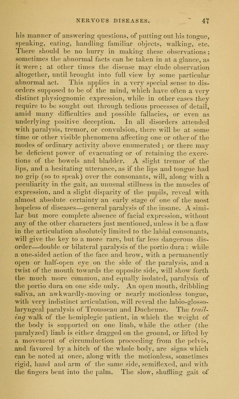 NERVOUS DISEASES. ^ 4T his manner of answering questions, of putting out liis tongue, speaking, eating, handling familiar objects, walking, etc. There should be no hurry in making these observations ; sometimes the abnormal facts can be taken in at a glance, as it were; at other times the disease may elude observation altogether, until brought into full view by some particular abnormal act. This applies in a very special sense to dis- orders supposed to be of the mind, which have often a very distinct physiognomic expression, while in other cases they require to be sought out through tedious processes of detail, amid many difficulties and possible fallacies, or even as underlying positive deception. In all disorders attended with paralysis, tremor, or convulsion, there will be at some time or other visible phenomena affecting one or other of the modes of ordinary activity above enumerated ; or there may be deficient power of evacuating or of retaining the excre- tions of the bowels and bladder. A slight tremor of the lips, and a hesitating utterance, as if the lips and tongue had no grip (so to speak) over the consonants, will, along with a peculiarity in the gait, an unusual stillness in the muscles of expression, and a slight disparity of the pupils, reveal with almost absolute certainty an early stage of one of the most hopeless of diseases—general paralysis of the insane. A simi- lar but more complete absence of facial expression, without any of the other characters just mentioned, unless it be a flaw in the articulation absolutely limited to the labial consonants, will give the key to a more rare, but far less dangerous dis- order—double or bilateral paralysis of the portio dura : while a one-sided action of the face and brow, with a permanently open or half-open eye on the side of the paralysis, and a twist of the mouth towards the opposite side, will show forth tlie much more common, and equally isolated, paralysis of the portio dura on one side only. An open mouth, dribbling saliva, an awkwardly-moving or nearly motionless tongue, with very indistinct articulation, will reveal the labio-glosso- laryngeal paralysis of Trousseau and Duchenne. The trail- ing walk of the hemiplegic patient, in wliich the weight of the body is supported on one limb, while the other (the paralyzed) limb is either dragged on the gi-ound, or lifted by a movement of circumduction proceeding from the pelvis, and favored by a hitch of the whole body, are signs which can be noted at once, along with the motionless, sometimes rigid, hand and arm of the same side, semiflexed, and with the fingers bent into the palm. The slow, shuffling gait of