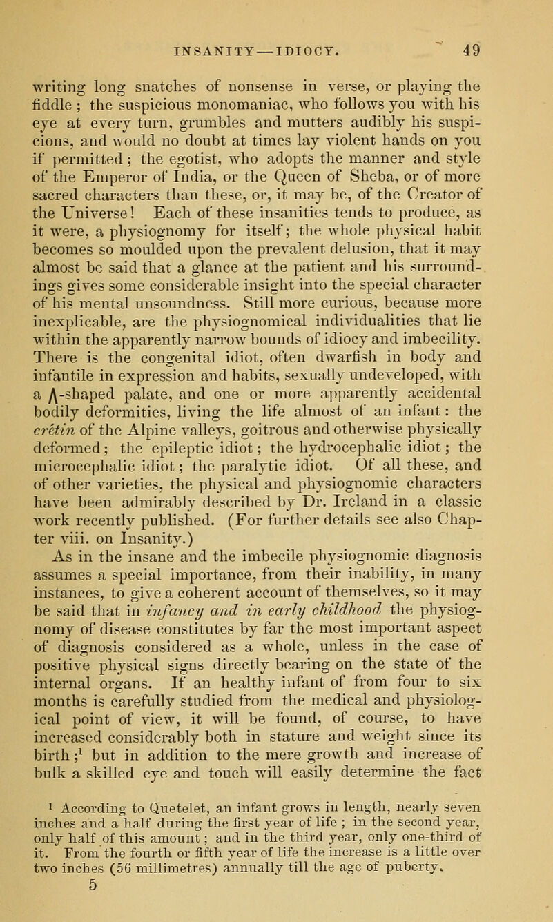 writing long snatches of nonsense in verse, or playing the fiddle ; the suspicious monomaniac, who follows you with his eye at every turn, grumbles and mutters audibly his suspi- cions, and would no doubt at times lay violent hands on you if permitted; the egotist, who adopts the manner and style of the Emperor of India, or the Queen of Sheba, or of more sacred characters than these, or, it may be, of the Creator of the Universe! Each of these insanities tends to produce, as it were, a physiognomy for itself; the whole physical habit becomes so moulded upon the prevalent delusion, that it may almost be said that a glance at the patient and his surround-, ings gives some considerable insight into the special character of his mental unsoundness. Still more curious, because more inexplicable, are the physiognomical individualities that lie within the apparently narrow bounds of idiocy and imbecility. There is the congenital idiot, often dwarfish in body and infantile in expression and habits, sexually undeveloped, with a ^-shaped palate, and one or more apparently accidental bodily deformities, living the life almost of an infant: the ci-etin of the Alpine valleys, goitrous and otherwise physically deformed; the epileptic idiot; the hydrocephalic idiot; the microcephalic idiot; the paralytic idiot. Of all these, and of other varieties, the physical and physiognomic characters have been admirably described by Dr. Ireland in a classic work recently published. (For further details see also Chap- ter viii. on Insanity.) As in the insane and the imbecile physiognomic diagnosis assumes a special importance, from their inability, in many instances, to give a coherent account of themselves, so it may be said that in infancy and in early childhood the physiog- nomy of disease constitutes by far the most important aspect of diagnosis considered as a whole, unless in the case of positive physical signs directly bearing on the state of the internal organs. If an healthy infant of from four to six months is carefully studied from the medical and physiolog- ical point of view, it will be found, of course, to have increased considerably both in stature and weight since its birth ;^ but in addition to the mere growth and increase of bulk a skilled eye and touch will easily determine the fact ' According to Quetelet, an infant grows in length, nearly seven inches and a half during the first year of life ; in the second year, only half of this amount; and in the third year, only one-third of it. From the fourth or fifth year of life the increase is a little over two inches (56 millimetres) annually till the age of puberty. 5