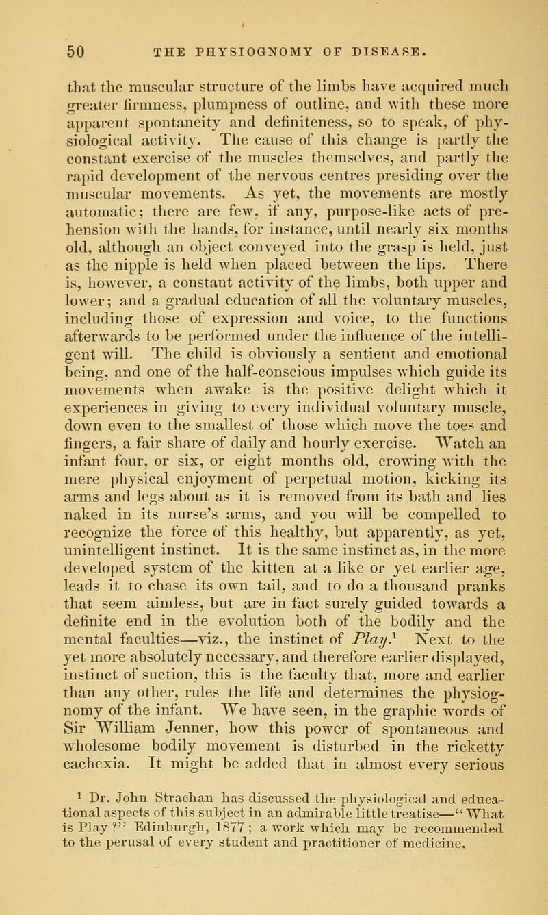 that the muscular structure of the limbs have acquired much greater firmness, plumpness of outline, and with these more apparent spontaneity and definiteness, so to speak, of phy- siological activity. The cause of this change is partly the constant exercise of the muscles themselves, and partly the rapid development of the nervous centres presiding over the muscular movements. As yet, the movements are mostly automatic; there are few, if any, pur[)ose-like acts of pre- hension -with the hands, for instance, until nearly six months old, although an object conveyed into the grasp is held, just as the nipple is held when placed between the lips. There is, how^ever, a constant activity of the limbs, both upper and lower; and a gradual education of all the voluntary muscles, including those of expression and voice, to the functions afterwards to be performed under the influence of the intelli- gent will. The child is obviously a sentient and emotional being, and one of the half-conscious impulses which guide its movements when awake is the positive delight which it experiences in giving to every individual voluntary muscle, down even to the smallest of those which move the toes and fingei'S, a fair share of daily and hourly exercise. Watch an infant four, or six, or eight months old, crowdng Avith the mere physical enjoyment of perpetual motion, kicking its arms and legs about as it is removed from its bath and lies naked in its nurse's arms, and you will be compelled to recognize the force of this healthy, but apparently, as yet, unintelligent instinct. It is the same instinct as, in the more developed system of the kitten at a like or yet earlier age, leads it to chase its own tail, and to do a thousand pranks that seem aimless, but are in fact surely guided towards a definite end in the evolution both of the bodily and the mental faculties—viz., the instinct of Play} Next to the yet more absolutely necessary, and therefore earlier dis[)layed, instinct of suction, this is the faculty that, more and earlier than any other, rules the life and determines the physiog- nomy of the infant. We have seen, in the graphic words of Sir William Jenner, how this power of spontaneous and Avholesome bodily movement is disturbed in the ricketty cachexia. It might be added that in almost every serious ' Dr. John Strachan has discussed the physiological and educa- tional aspects of tliis subject in an admirable little treatise—What is Play ? Edinburgh, 1877 ; a work which may be recommended to the perusal of every student and practitioner of medicine.