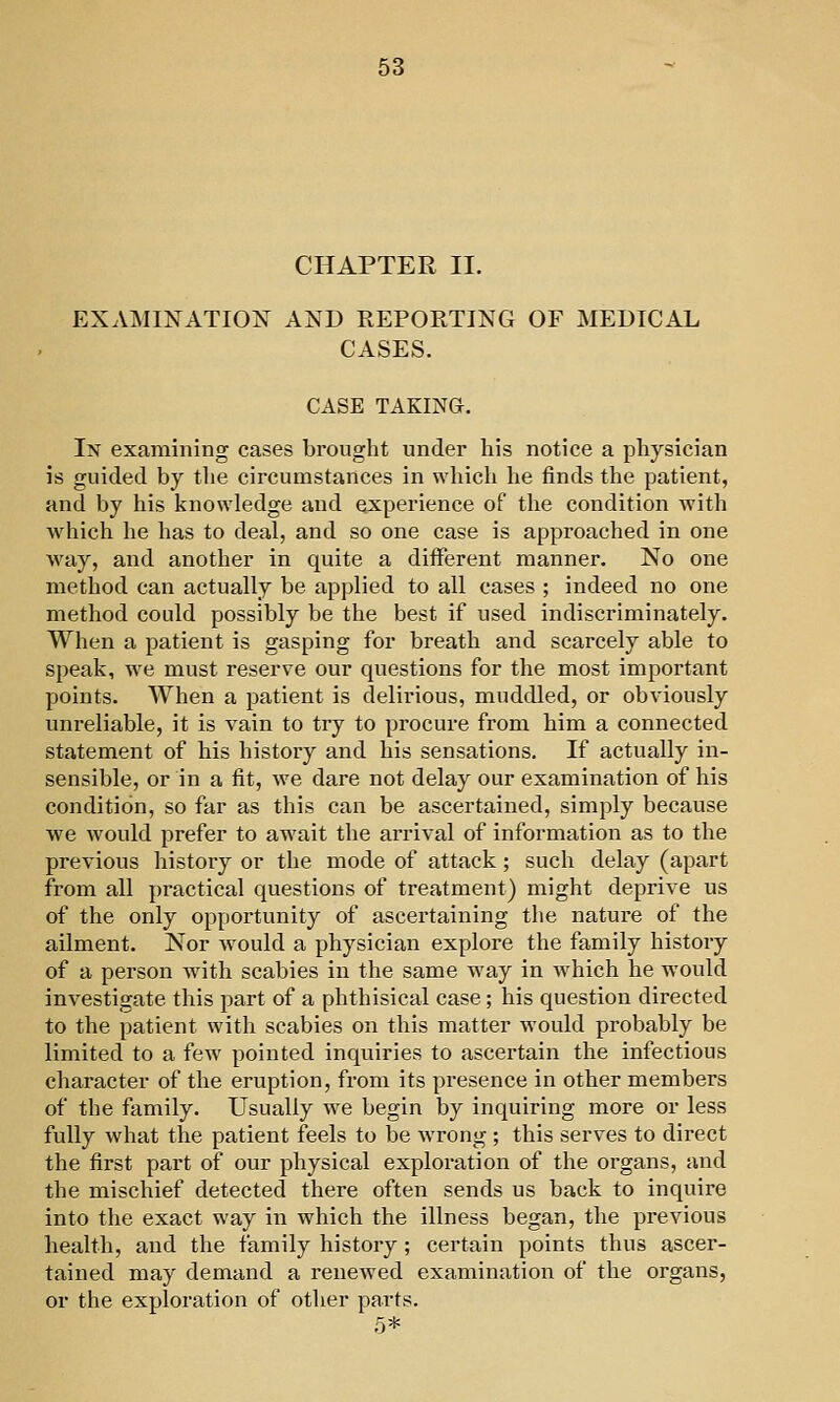 CHAPTER II. EXAMINATION AND REPORTING OF MEDICAL CASES. CASE TAKING. In examining cases brought under his notice a physician is guided by the circumstances in which he finds the patient, and by his knowledge and experience of tlie condition with ■whicli lie has to deal, and so one case is approached in one way, and another in quite a different manner. No one method can actually be applied to all cases ; indeed no one method could possibly be the best if used indiscriminately. When a patient is gasping for breath and scarcely able to speak, we must reserve our questions for the most important points. When a patient is delirious, muddled, or obviously unreliable, it is vain to try to procure from him a connected statement of his history and his sensations. If actually in- sensible, or in a fit, we dare not delay our examination of his condition, so far as this can be ascertained, simply because we would prefer to await the arrival of information as to the previous history or the mode of attack; such delay (apart from all ])ractical questions of treatment) might deprive us of the only opportunity of ascertaining the nature of the ailment. Nor would a physician explore the family history of a person with scabies in the same way in which he would investigate this part of a phthisical case; his question directed to the patient with scabies on this matter would probably be limited to a few pointed inquiries to ascertain the infectious character of the eruption, from its presence in other members of the family. Usually we begin by inquiring more or less fully what the patient feels to be wrong ; this serves to direct the first part of our physical exploration of the organs, and the mischief detected there often sends us back to inquire into the exact way in which the illness began, the previous health, and the family history; certain points thus ascer- tained may demand a renewed examination of the organs, or the exploration of other parts. 5*