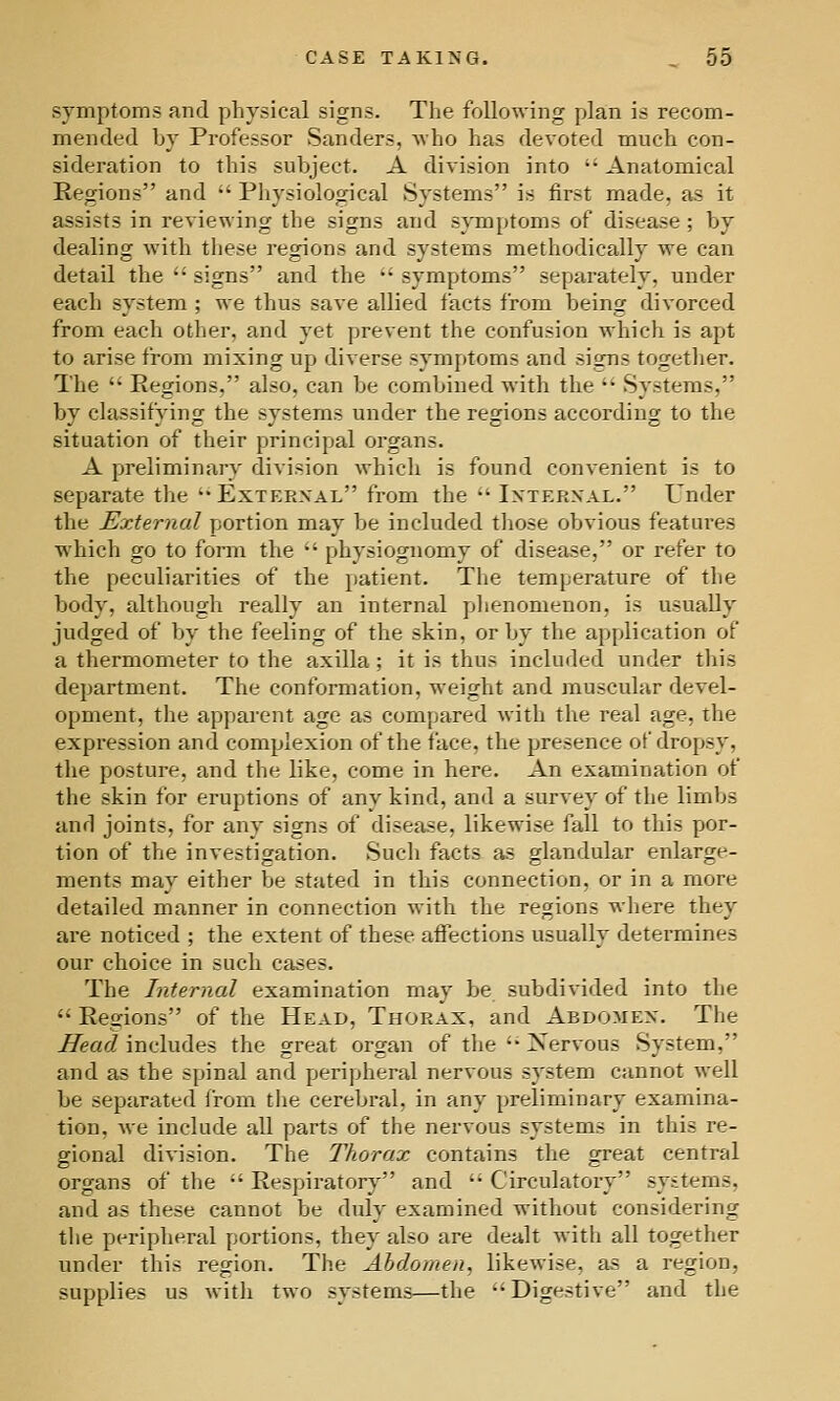 symptoms and physical signs. The following plan is recom- mended hy Professor Sanders, Avho has devoted much con- sideration to this subject. A division into  Anatomical Regions and  Pliysiological Systems is first made, as it assists in reviewing the signs and s^Tujjtoms of disease; by dealing with these regions and systems methodically we can detail the  signs and the ' symptoms separately, under each system ; we thus save allied facts from being divorced from each other, and yet prevent the confusion which is apt to arise from mixing up diverse symptoms and signs togetlier. The  Regions, also, can be combined with the  Systems, by classifying the systems under the regions according to the situation of their principal organs. A preliminary division which is found convenient is to separate the Exterxal from the •' Ixterxal. Under the External portion may be included tiiose obvious features which go to form the  physiognomy of disease, or refer to the peculiarities of the patient. The temperature of the body, although really an internal plienomenon, is usually judged of by the feeling of the skin, or by the application of a thermometer to the axilla; it is thus included under this department. The conformation, weight and muscular devel- opment, the apparent age as compared with the real age, the expression and complexion of the face, the presence of dropsy, the posture, and the like, come in here. An examination of the skin for eruptions of any kind, and a survey of the limbs and joints, for any signs of disease, likewise fall to this por- tion of the investigation. Such facts as glandular enlarge- ments may either be stated in this connection, or in a more detailed manner in connection with the regions where they are noticed ; the extent of these affections usually determines our choice in such cases. The Internal examination may be subdivided into the  Regions of the Head, Thorax, and Abdomen. The Head includes the great organ of the  Nervous System, and as the spinal and peripheral nervous system cannot well be separated from the cerebral, in any preliminary examina- tion, we include all parts of the nervous systems in this re- gional division. The Thorax contains the great central organs of the  Respiratory and  Circulatory systems, and as these cannot be duly examined without considering the peripheral portions, they also are dealt with all together under this region. The Abdomen, likewise, as a region, supplies us with two systems—the Digestive and the