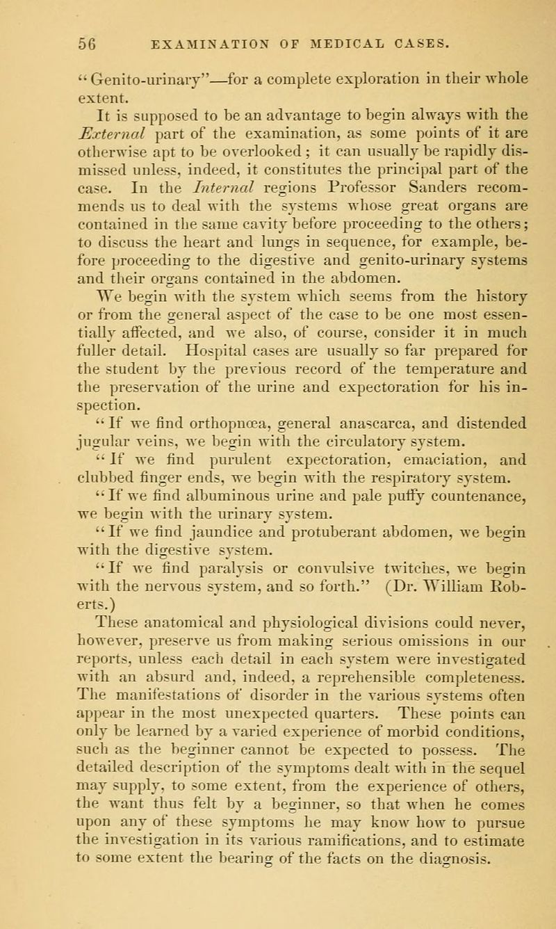  Genito-urinaiy—for a complete exploration in their Avhole extent. It is supposed to be an advantage to begin always with the External part of the examination, as some points of it are otherwise apt to be overlooked ; it can usually be rapidly dis- missed unless, indeed, it constitutes the principal part of the case. In the Internal regions Professor Sanders recom- mends us to deal with the systems whose great organs are contained in the same cavity before proceeding to the others; to discuss the heart and lungs in sequence, for example, be- fore proceeding to the digestive and genito-urinary systems and their organs contained in the abdomen. We begin with the system which seems from the history or from the general aspect of the case to be one most essen- tially affected, and we also, of course, consider it in much fuller detail. Hospital cases are usually so far prepared for the student by the previous record of the temperature and the preservation of the urine and expectoration for his in- spection.  If we find orthopnoea, general anascarca, and distended jugular veins, we begin with the circulatory system.  If we find purulent expectoration, emaciation, and clubbed finger ends, we begin with the respiratory system. If we find albuminous urine and pale putfy countenance, we begin with the urinary system. If we find jaundice and protuberant abdomen, we begin with the digestive system. If we find paralysis or convulsive twitches, we begin with the nervous system, and so forth. (Dr. William Rob- erts.) These anatomical and physiological divisions could never, however, preserve us from making serious omissions in our reports, unless each detail in each system were investigated with an absurd and, indeed, a reprehensible completeness. The manifestations of disorder in the various systems often appear in the most unexpected quarters. These points can only be learned by a varied experience of morbid conditions, such as the beginner cannot be expected to possess. The detailed description of the symptoms dealt with in the sequel may supply, to some extent, from the experience of others, the want thus felt by a beginner, so that when he comes upon any of these symptoms he may know how to pursue the investigation in its various ramifications, and to estimate to some extent the bearinor of the facts on the diasrnosis.