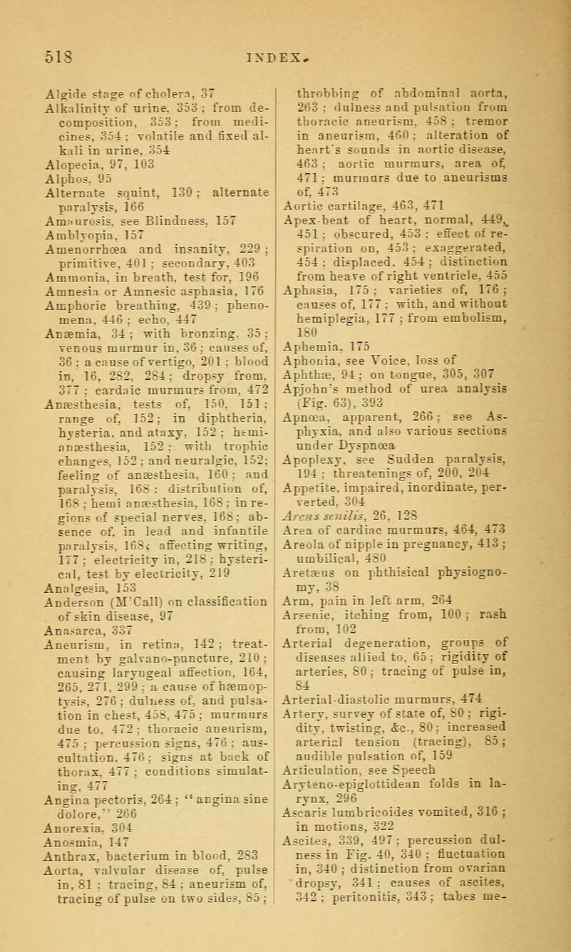 Algide stnge of cholern, 37 Alk:ilinity of urine. 353 : from de- composition, 353; from medi- cines, 354; volatile and fixed al- kali in urine, 354 Alopecia, 97, 103 Alphos. 95 Alternate squint, 130 : alternate paralysis, 166 Amriurosis, see Blindness, 157 Amblyopia, 157 Amenorrhcea and insanity, 229 ; primitive, 401 : secondary. 403 Ammonia, in breath, test for, 196 Amnesia or Amnesic asphasia, 176 Amphoric breathing, '139; pheno- mena, 446 ; echo. 447 AniEmia, 34 ; with bronzing. 35; venous murmur in, 36 : causes of, 36; a cause of vertigo, 201; blood in, 16, 2S2, 284: dropsy' from, 377 ; cardaic murmurs from, 472 Ansesthesia, tests of, 150, 151 ; range of, 162; in diphtheria, hysteria, and ataxy, 152 : hemi- anesthesia, 152 ; Tvith trophic changes, 152; and neuralgic, 152; feeling of ansesthesia, 160: and paralysis, 168 : distribution of, 168 ; hemi ansesthesia, 168 : in re- gions of special nerves, 168: ab- sence of. in lend and infantile paralysis, 163> affecting writing, 177 : electricity in, 218 : hysteri- cal, test by electricity, 219 Analgesia, 153 Anderson (MCall) on classification of skin disease, 97 Ana.'arca, 337 Aneurism, in retina, 142 ; treat- ment by galvano-puncture, 210; causing laryngeal affection, 164, 265. 271, 299 ;a cause of haemop- tysis, 276; duhiess of, and pulsa- tion in chest, 458, 475 ; murmurs due to. 472 ; thoracic aneurism, 475 ; percussion signs, 476 ; aus- cultation. 476; signs at back of thorax, 477 ; conditions simulat- ing, 477 Angina pectoris, 264 ;  angina sine dolore, 266 Anorexia, 304 Anosmia, 147 Anthrax, bacterium in blood, 283 Aorta, valvular disease of, pulse in, 81 : tracing, 84 ; aneurism of, tracing of pulse on two sides, 85 ; throbbing of abdominal aorta, 263 ; dulness and pul.-ation from thoracic aneurism, 458 ; tremor in aneurism, 460; alteration of heart's sounds in aortic disease, 463 ; aortic murmurs, area of, 471; murmurs due to aneurisms of, 473 Aortic cartilage, 463, 471 Apex-beat of heart, normal, 449,^ 451; obscured, 453 ; efi'ect of re- spiration on, 453 : exaggerated, 454; displaced. 454; distinction from heave of right ventricle, 455 Aphasia, 175; varieties of, 176; causes of, 177 ; with, and without hemiplegia, 177 ; from embolism, ISO Aphemia. 175 Aphouia, see Voice, loss of Aphtha, 94; on tongue, 305, 307 Apjohn's method of urea analysis (Fig. 63), 393 Apnoea, apparent, 266: see As- phyxia, and al.=o various sections under Dyspnoea Apoplexy, see Sudden paralysis, 194 : threatenings of, 200. 204 Appetite, impaired, inordinate, per- verted, 304 Arciis senilis, 26, 123 Area of cardiac murmurs, 464, 473 Areola of nipple in pregnancy, 413 ; umbilical, 480 Aretaeus on phthisical physiogno- my, 38 Arm, pain in left arm, 264 Arsenic, itching from, 100 ; rash from, 102 Arterial degeneration, groups of diseases allied to, 65; rigidity of arteries, 80 ; tracing of pulse in, 84 Arterial-diastolic murmurs, 474 Artery, survey of state of, SO ; rigi- dity, twisting, <S:c., 80; increased arterial tension (tracing), 85; audible pulsation of, 159 Articulation, see Speech Aryteno-epiglottidean folds in la- rynx, 296 Ascaris lumbricoides vomited, 316 ; in motions, 322 Ascites, 339, 497 ; percussion dul- ness in Fig. 40, 340 ; fluctuation in, 340 ; distinction from ovarian ' dropsy, 341 ; causes of ascites, 342 ; peritonitis, 343 ; tabes me-