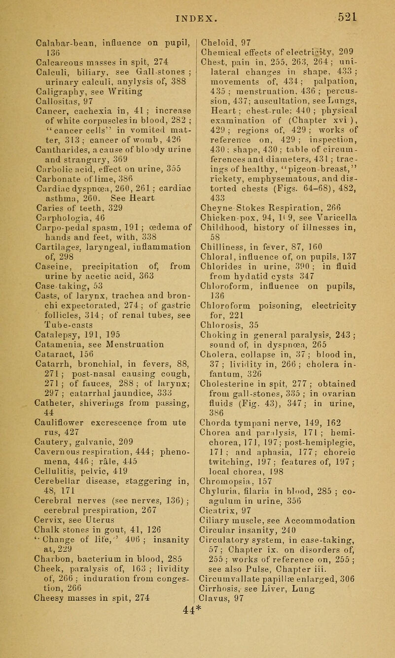 Calabar-bean, influence on pupil, 136 Calcareous mnsses in spit, 274 Calculi, biliary, see Gall-stones ; urinary calculi, anylysis of, 388 Caligraphy, see Writing Callositiis, 97 Cancer, cachexia in, 41 ; increase of white corpuscles in blood, 282 ;  cancer cells in vomited mat- ter, 313; cancer of womb , 426 Cantharides, a cause of bloidy urine and strangurj', 369 Ciirbolic iicid, effect on urine, 355 Carbonate of lime, 386 Cardiac dyspnoen, 260, 261 ; cardiac asthmsi, 260. See Heart Caries of teeth, 329 Ciirphologia, 46 Carpo-pedal spasm, 191; oedema of hands and feet, with, 338 Cartiiiiges. laryngeal, inflammation of, 298 Caseine, precipitation of, from urine by acetic acid, 363 Case-taking, 53 Casts, of larynx, trachea and bron- chi expectorated, 274 ; of gastric follicles, 314; of renal tubes, see Tube-casts Catalepsy, 191, 195 Catamenia, see Menstruation Cataract, 156 Catarrh, bronchiiil, in fevers, 88, 271; post-nasal causing cough, 271; of fauces, 288; of larynx; 297; catarrhal jaundice, 333 Catheter, shiverings from passing, 44 Cauliflower excrescence from ute rus, 427 Cautery, galvanic, 209 Cavernous respiration, 444; pheno- mena, 446; rale, 445 Cellulitis, pelvic, 419 Cerebellar disease, staggering in, 48, 171 Cerebral nerves (see nerves, 136) ; cerebral prespiration, 267 Cervix, see Uterus Chalk stones in gout, 41, 126 '■Change of life,' 406; insanity at, 229 Charbon, bacterium in blood, 285 Cheek, paralysis of, 163 ; lividity of, 206 ; induration from conges- tion, 266 Cheesy masses in spit, 274 u Cheloid, 97 Chemical effects of electriei-ty, 209 Chest, pain in, 255, 263, 264; uni- lateral changes in shape, 433; movements of, 434; palpation, 435 ; menstruation, 436 ; percus- sion, 437; auscultation, see Lungs, Heart; chest-rule; 440 ; physical examination of (Chapter xvi), 429 ; regions of, 429 ; works of reference on, 429 ; inspection, 430 : shape, 430 ; tnble of circum- ferences and diameters, 431 ; trac- ings of healthy, pigeon-breast, rickety, emphysematous, and dis- torted chests (Figs. 64-68), 482, 433 Cheyne Stokes Respiration, 266 Chicken-pox, 94, li 9, see Varicella Childhood, history of illnesses in, 58 Chilliness, in fever, 87, 160 Chloral, influence of, on pupils, 137 Chlorides in urine, 390 ; in fluid from hydatid cysts 347 Chloroform, influence on pupils, 136 Chloroform poisoning, electricity for, 221 Chlorosis, 35 Choking in general paralysis, 243 ; sound of, in dyspnoen, 265 Cholera, collapse in, 37; blood in, 37; liviility in, 266; cholera in- fantum, 326 Cholesterine in spit, 277 ; obtained from gall-stones, 335 ; in ovarian fluids (Fig. 43), 347; in urine, 386 Chorda tympani nerve, 149, 162 Chorea and pnrilysis, 171 ; hemi- chorea, 171, 197; post-hemiplegie, 171; and nphasia, 177; choreic twitching, 197; fentures of, 197; local choren, 198 Chromopsia, 157 Chyluria, filarial in bbiod, 285 ; co- agulum in urine, 356 Cic-itrix, 97 Ciliary muscle, see Accommodation Circular insanity, 240 Circulatory system, in case-taking, 57; Chapter ix. on disorders of, 255; works of reference on, 255; see also Pulse, Chapter iii. Circumvnllate papillffi enlarged, 306 Cirrhosis, see Liver, Lung Clavus, 97 *