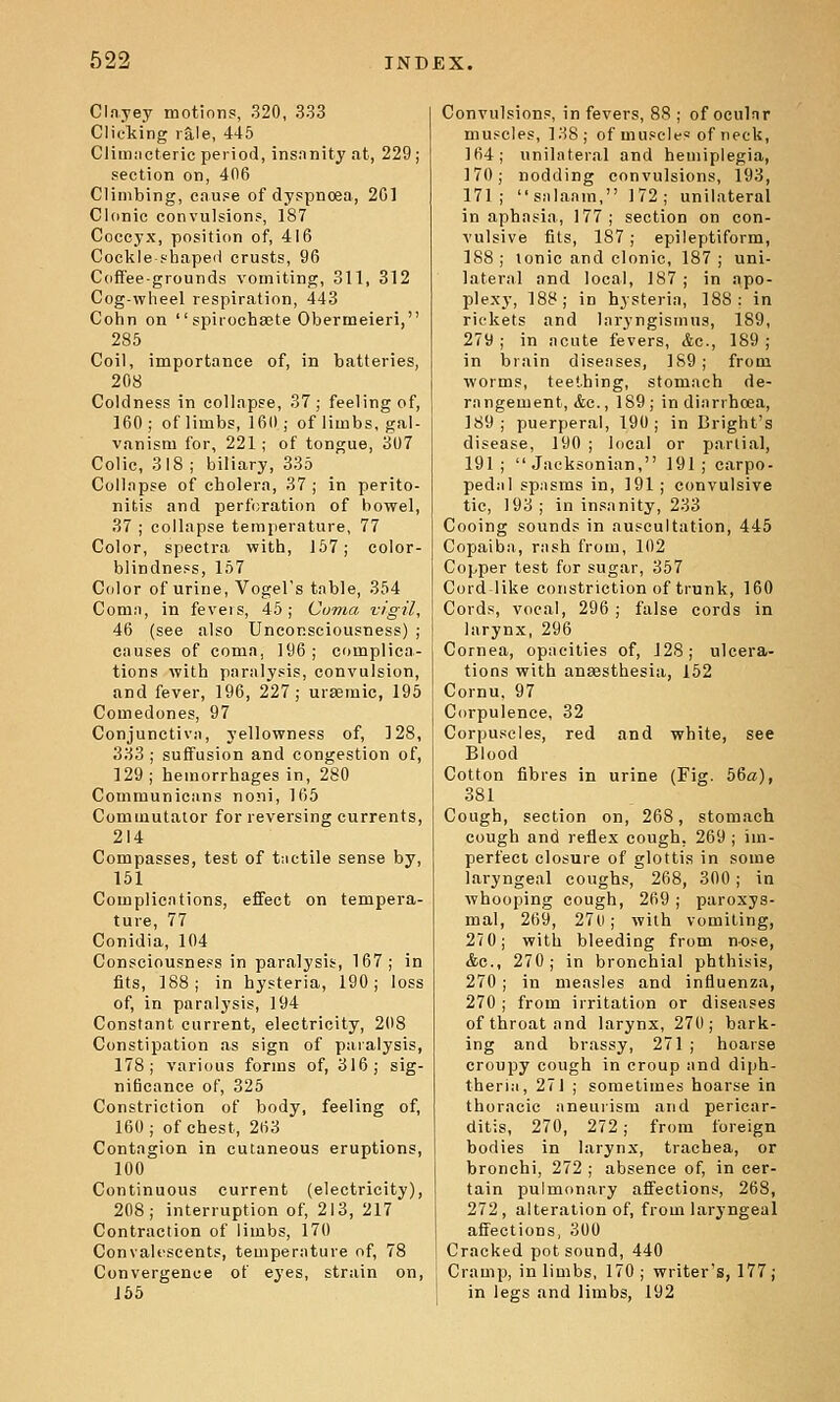 Clayey motions, .320, 333 Clicking rale, 445 Climncterie period, insnnity at, 229; section on, 406 Climbing, cause of dyspnoea, 2G1 Clonic convulsions, 187 Coccyx, position of, 416 Cockle-shaped crusts, 96 Coffee-grounds vomiting, 311, 312 Cog-wheel respiration, 443 Cohn on  spirochsete Obermeieri, 285 Coil, importance of, in batteries, 208 Coldness in collapse, 37; feeling of, 160 ; of limbs, 160 ; of limbs, gal- vanism for, 221; of tongue, 307 Colic, 318; biliary, 335 Collapse of cholera, 37 ; in perito- nitis and perforation of bowel, 37 ; collapse temperature, 77 Color, spectra with, 167; color- blindness, 157 Color of urine, Vogel's table, 354 Comn, in feveis, 45; Coma vigil, 46 (see also Unconsciousness) ; causes of coma, 196; complica- tions with paralysis, convulsion, and fever, 196, 227; ursemic, 195 Comedones, 97 Conjunctivii, yellowness of, 128, 333 ; suffusion and congestion of, 129 ; hemorrhages in, 280 Communiciins noni, 105 Commutator for reversing currents, 214 Compasses, test of tactile sense by, 151 Complications, effect on tempera- ture, 77 Conidia, 104 Consciousness in paralysis, 167; in fits, 188; in hysteria, 190; loss of, in paralysis, 194 Constant current, electricity, 208 Constipation as sign of paralysis, 178; various forms of, 316; sig- nificance of, 325 Constriction of body, feeling of, 160; of chest, 263 Contagion in cutaneous eruptions, 100 Continuous current (electricity), 208; interruption of, 213, 217 Contraction of limbs, 170 Convalescents, temperature of, 78 Convergence of eyes, strain on, 165 Convulsions, in fevers, 88 ; of oculnr muscles, 138; of muscles of neck, 164; unilateral and hemiplegia, 170; nodding convulsions, 193, 171; snlanm, 172; unilateral in aphasia, 177; section on con- vulsive fits, 187 ; epileptiform, 188 ; ionic and clonic, 187 ; uni- lateral and local, 187 ; in apo- plexy, 188; in hysteria, 188: in rickets and laryngismus, 189, 279 ; in acute fevers, Ac, 189 ; in brain diseases, 189; from worms, teething, stomach de- rangement, &c., 189; in diarrhcea, 189; puerperal, 190; in Bright's disease, 190 ; hical or partial, 191;  Jacksonian, 191; carpo- pedal spasms in, 191; convulsive tic, 193; in insanity, 233 Cooing sounds in auscultation, 445 Copaiba, rash from, 102 Copper test for sugar, 357 Cord-like constriction of trunk, 160 Cords, vocal, 296 ; false cords in larynx, 296 Cornea, opacities of, 128; ulcera- tions with anaesthesia, 152 Cornu. 97 Corpulence, 32 Corpuscles, red and white, see Blood Cotton fibres in urine (Fig. 56a), 381 Cough, section on, 268, stomach cough and reflex cough, 269 ; im- perfect closure of glottis in some laryngeal coughs, 268, 300; in whooping cough, 269 ; paroxys- mal, 269, 27ti; with vomiting, 27 0; with bleeding from nose, Ac, 270; in bronchial phthisis, 270 ; in measles and influenza, 270 ; from irritation or diseases of throat and larynx, 270; bark- ing and brassy, 271 ; hoarse croupy cough in croup and diph- theria, 271 ; sometimes hoarse in thoracic aneurism and pericar- ditis, 270, 272; from foreign bodies in larynx, trachea, or bronchi, 272 ; absence of, in cer- tain pulmonary affections, 268, 272 , alteration of, from laryngeal affections, 300 Cracked pot sound, 440 Cramp, in limbs, 170; writer's, 177; in legs and limbs, 192