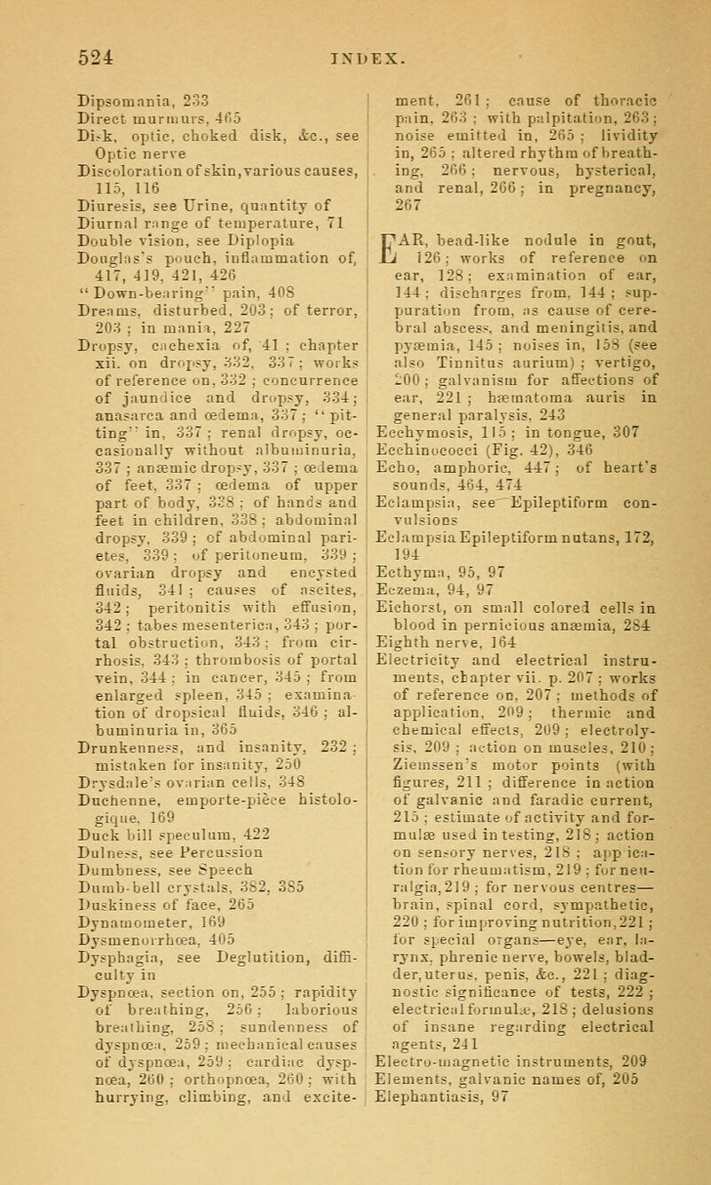 Dipsomania, 233 Direct murmurs, 465 Di.-k. optic, choked disk, itc, see Optic nerve Discoloration of skin,various causes, 115, 116 Diuresis, see Urine, quantity of Diurnal range of temperature, 71 Double vision, see Diplopia Douglas's pouch, inflammation of, 417, 419, 421, 426 Down-bearing' pain, 408 Dreams, disturbed, 203: of terror, 203 : in mania, 227 Dropsy, cachexia of, 41 ; chapter xii. on dropsy, 332, 337; works of reference on, 332 ; concurrence of jaundice and dropsy, 334; anasarca and cedema, 337; pit- ting' in, 337 ; renal dropsy, oc- casionally without albuminuria, 337 ; anaemic drop>y, 337 ; cedema of feet, 337 : oedema of upper part of body, 338 ; of hands and feet in children, 338; abdominal dropsy, 339; of abdominal pari- etes, 339 ; of peritoneum, 339 ■ ovarian dropsy and encysted fluids, 341 ; causes of ascites, 342; peritonitis with effusion, 342 : tabes mesenterica, 343 ; por- tal obstruction, 343; from cir- rhosis, 343 ; thrombosis of portal vein, 344; in cancer, 345; from enlarged spleen, 345 ; examina- tion of dropsical fluids, 346 ; al- buminuria in, 365 Drunkenness, and insanity, 232 ; mistaken lor insanity, 250 Drysdale's ovarian cells, 348 Duchenne, emporte-pieee histolo- gique. 169 Duck bill speculum, 422 Dulness, see Percussion Dumbness, see Speech Dumb-bell crystals, 3S2, 385 Duskiness of face, 265 Dynamometer, 169 Dysmenorrhoea, 405 Dysphagia, see Deglutition, difii- culty in Dyspnoea, section on, 255 ; rapidity of breathing, 256 ; laborious breathing, 258 ; sundenness of dyspnoea, 259; mechanical causes of dyspnoea, 259 ; cardiac dysp- noea, 260; orihopnoea, 260; with hurrying, climbing, and excite- ment, 261 ; cause of thoracic pain, 263 ; with palpitation, 263; noise emitted in, 265 ; lividity in, 265 ; altered rhythm of breath- ing, 266; nervous, hj^sterical, and renal, 266; in pregnancy, 267 EAR, bead-like nodule in gout, 126; works of reference on ear, 128; examination of ear, 144; discharges from, 144; sup- puration from, as cause of cere- bral abscess, and meningitis, and P3'femia, 145; noises in, 158 (see also Tinnitus aurium) ; vertigo, 100; galvanism for affections of ear, 221 ; hjeinatoma auris in general paralysis, 243 Ecchymosis, 115; in tongue, 307 Ecchinococci (Fig. 42), 346 Echo, amphoric, 447; of heart's sounds, 464, 474 Eclampsia, see' Epileptiform con- vulsiocs Eclampsia Epileptiform nutans, 172, 194 Ecthyma, 95, 97 Eczema, 94, 97 Eichorst, on small colored cells in blood in pernicious anaemia, 284 Eighth nerve, 164 Electricity and electrical instru- ments, chapter vii. p. 207 ; works of reference on, 207 ; methods of application, 2119; thermic and chemical effects, 209; electroly- sis, 209 ; action on muscles, 210; Ziemssen's motor points (with figures, 211 ; difference in action of galvanic and faradic current, 215 ; estimate of activity and for- mulas used in testing, 218; action on sensory nerves, 218 ; app ica- tion for rheumatism, 219 : for neu- ralgia,219 ; for nervous centres— brain, spinal cord, sympathetic, 220 ; for improving nutrition,221 ; lor special organs—eje, ear, la- rynx, phrenic nerve, bowels, blad- der, uterus, penis, &c., 221 ; diag- nostic significance of tests, 222 ; electrical formulii?, 218; delusions of insane regarding electrical agents, 241 Electro-magnetic instruments, 209 Elements, galvanic names of, 205 Elephantiasis, 97