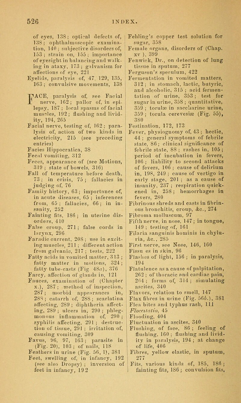 of eyes, 138; optical defects of, 138; ophthalmoscopic examina- tion, 140; subjective disorders of, 153; strain on, 155; importance of eyesight, in balancing and walk- ing in ataxy, 173; gnlvanism for affections of eye, 221 Eyelids, piiralysis of, 47, 129, 136, 163 ; convulsive movements, 138 FACE, paralysis of, see Facial nerve, 162; pallor of, in epi- lepsy, 187; local spasms of facial musBles, 192; flushing and livid- ity, 194, 265 Facial nerve, testing of, 162 ; para- Ij'sis of, action of two kinds in electricity, 215 (see preceding entries) Facies Hippocratica, 38 Fecal vomiting, 312 Feces, appearance of (see Motions, 319 ; state of bowels, 316) Fall of temperature before death, 73 ; in crisis, 75 ; fallacies in judging of, 76 Family history, 63; importnnce of, in acute diseases, 65 ; inferences from, 65; fallacies, 66; in in- sanity, 252 Fainting fits, 186 ; in uterine dis- orders, 410 False croup, 271; false cords in liirynx, 296 Faradic current, 208 ; use in excit- ing muscles, 211 ; different action from galvanic, 217; tests, 222 Fatty acids in vomited matter, 313 ; fatty matter in motions, 324; fatty tube-casts (Fig 48«), 376 Farcy, affection of glands in, 121 Fauces, examination of (Chapter X.), 287; method of inspection, 287; morbid appearances in, 288 ; catarrh of, 288 ; scarlatina affecting, 289 ; diphtheria affect- ing, 289 ; ulcers in, 290 ; phleg- monous inflammation of, 290 ; syphilis affecting, 291 ; destruc- tion of tissue, 291 ; irritation of, causing vomiting, 309 Favus, y6, 97, 163; parasite in (Fig. 20), 103 ; of nails, 118 Feathers in urine (Fig. 56, 1), 381 Feet, swelling of, in infancy, 192 (see also Dropsy) ; inversion of feet in infancy, 19 2 Fehling's copper test solution for sugar, 358 Female organs, disorders of (Chap. XV ), 399 Fenwiok, Dr., on detection of lung tissue in sputum, 277 Ferguson's speculum, 422 Fermentation in vomited matters, 312; in stomach, lactic, butyric, and alcoholic, 315 ; acid fermen- tation of urine, 353 ; test for sugar in urine, 358 ; quantitative, 359 ; torulae in saccharine urine, 359 ; torula eerevesise (Fig. 55), 380 Festination, 172, 173 Fever, physiognomy of, 43 ; hectic, 44 ; general symptoms of febrile state, 86; clinical significance of febrile state, 88 ; rashes in, 105; period of incubation in fevers, 106 ; liability to second attacks of fevers, 106 ; cause of delirium in, 198, 249 ; cause of vertigo in early stage, 201 ; as a cause of insanity, 237 ; respiration quick- ened in, 258; hemorrhages in fevers, 280 Fibrinous shreds and easts in fibrin- ous bronchitis, croup, Ac, 274 Fibroma molluscuni, 97 Fifth nerve, in nose, 147; in tongue, 149 ; testing of, 161 Filaria sanguinis hominis in chylu- ria, &c., 285 First nerve, see Nose, 146, 160 Fissu es in skin, 96 Flashes of light, 156 ; in paralysis, 194 Flatulence as a cause of palpitation, 262 ; of thoracic and cardiac pain, 264; forms of, 314; simulating ascites, 340 Flavors, relation to smell, 147 Flax fibres in urine (Fig. 565.), 381 Flea bites and typhus rash. 111 Flomiatiu, 45 Flooding, 404 Fluctuation in ascites, 340 Flushing, of face, 86 ; feeling of flushing, 160 ; flushing and livid- ity in p.iralysis, 194 ; at change of life, 406 Fibres, yellow elastic, in sputum, 277 Fits, various kinds of, 185, 186 ; faintingfits, 186; convulsion fits,