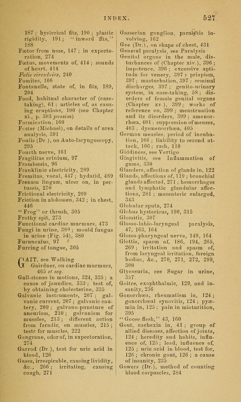 187 : hj'sterical fits, 190 ; plastic rigidity, 191;  inwdid ffts, 188 Foetor from nose, 147 ; in expecto- ration, 274 Poetus, movements of, 414 ; sounds of heart, 414 Folic circuhiire, 240 Fomites, 106 Fontanelle, state of, in fits, 189, 204 Food, habitual character of (case- taking), fil ; articles of, as caus- ing eruptions, 100 (see Chapter xi., p. 803 pr'ssim) Formication. 160 Fi ster (Michael), on details of urea analysis, 391 Foulis (Dr.), on Auto-Iaryngoscopy, 295 Fourth nerve, 161 Fragilitas crinium, 97 Framboesia, 96 Franklinie electricity, 209 Fremitus, vocal, 447; hydatid, 489 Frenum linguae, ulcer on, in per- tussis, 270 Frictional electricity, 209 Friction in abdomen. 342 ; in chest, 446  Frog or thrush, 305 Frothy spit, 273 Functional cardiac murmurs, 473 Fungi in urine, 38'1 ; mould fungus in urine (Fig. 64), 380 Furunculus, 97 Furring of tongue, 305 GAIT, see Walking Gairdner, on cardiac murmurs, 465 et seq. Gall-stones in motions, 324, 335; a cause of jaundice, 333 ; test of, by obtaining cholesterine, 335 Galvanic instruments, 207 ; gal- vanic current, 207; galvanic cau- tery, 209 ; galvano-puncture of aneurism, 210 ; galvanism for muscles, 213; different action from faradic, on muscles, 215 ; test.s for muscles, 222 Gangrene, odor of, in expectoration, 274 Garrod (Dr.), test for uric acid in blood, 126 Gases, irrespirable, causing lividity, &c., 266; irritating, causing cough, 271 Gasserian ganglion, paralysis in- volving, 162 Gee (Dr.), on shape of chest, 431 General paralysis, see Paral3'sis Genital organs in the male, dis- turbances of (Chapter xiv.), 396 ; impotence, 396 ; excessive apti- tude for vener.v, 397 ^ priapism, 397; masturbation, 397 ; seminal discharges, 397 ; genito-urinary system, in case-taking, 58; dis- orders of female genital organs (Chapter xv ), 399; works of reference on, 399 ; menstruation and its disorders, 399 ; amenor- rhoea, 401 ; suppiession of menses, 403 ; dysmenorrhoea, 405 German measles, period of incuba- tion, 106 ; liability to second at- tack, 106; rash, 110 Giddiness, see Vertigo Gingivitis, see Inflammation of gums, 330 Glanders, affection of glands in, 122 Glands, affections of, 119 ; bronchial glands affected, 271 ; hemorrhages and lymphatic glandular affec- tions, 281 ; mesenteric enlarged, 343 Globular sputa, 274 Globus hystericu,*, 190, 315 Glossitis, 307 Glosso-labio-larj'ngeal paralysis, 47, 163, 164 Glosso-pharyngeal nerve, 149, 164 Glottis, spasm of, 186, 194, 265, 269 ; irritation and spasm of, from laryngeal irritation, foreign bodies, &c., 270, 271, 272, 299, 300 Glycosuria, see Sugar in urine, 357 Goitre, exophthalmic, 129, and in- sanity, 236 Gonorrhoea, rheumatism in, 124; gonorrhoeal synovitis, 124 ; pyae- mia in, 125 ; pain in micturition, 395 Goose-flesh, 43, 160 Gout, cachexia in, 41 ; group of allied diseases, affection of joints, 124; heredity and habits, influ- ence of, 125; lead, influence of, 125 ; uric acid in blood, test for, 126 ; chronic gout, 126 ; a cause of insanity, 235 Gowers (Dr.), method of counting blood corpuscles, 284