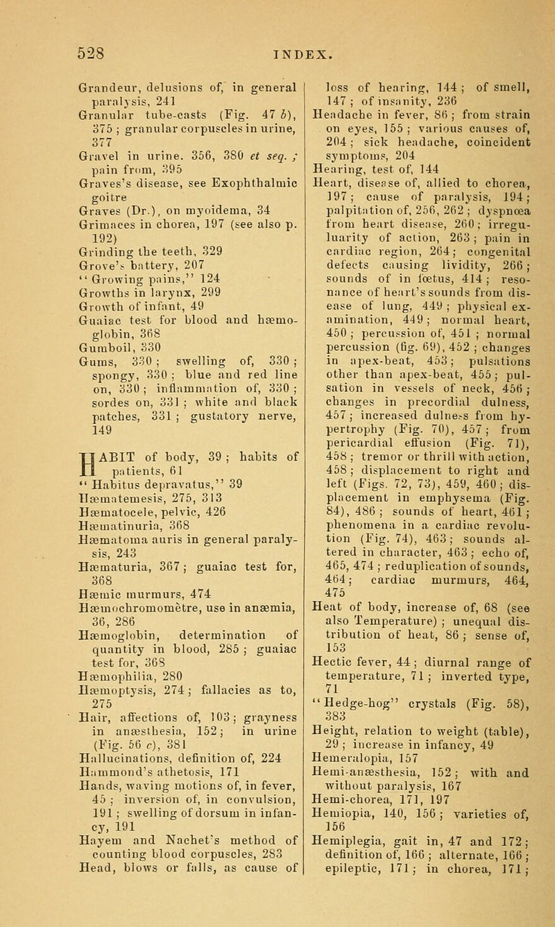 Grandeur, delusions of, in general paralysis, 241 Granular tube-casts {Fig. 47 b), 376 ; granular corpuscles in urine, 377 Gravel in urine. 366, 380 et seq. ; pain fr(im, 396 Graves's disease, see Exophthalmic goitre Graves (Dr.), on myoidema, 34 Grimaces in chorea, 197 (see also p. 192) Grinding the teeth, 329 Grove'.- battery, 207  Growing pains, 124 Grovpths in larynx, 299 Growth of infant, 49 Guaiac test for blood and haemo- globin, 368 Gumboil, 330 Gums, 330 ; swelling of, 330 ; spongy, 330 ; blue and red line on, 330; inflnmmation of, 330; sordes on, 331 ; white and black patches, 331 ; gustatory nerve, 149 HABIT of body, 39 ; habits of patients, 61  Habitus depravatus, 39 llsematemesis, 275, 313 Hfematocele, pelvic, 426 Hseuiatinuria, 368 Heematoma auris in general paraly- sis, 243 Hfematuria, 367; guaiac test for, 368 Haemic murmurs, 474 Hasmochromometre, use in an«mia, 36, 286 Haemoglobin, determination of quantity in blood, 285 ; guaiac test for, 308 HEemophiiia, 280 Haernoptysis, 274 j fallacies as to, 275 Hair, affections of, 103; grayness in anassthesia, 162; in urine (Fig. 56 c), 381 Hallucinations, definition of, 224 Hammond's athetosis, 171 Hands, -waving motions of, in fever, 45 ; inversion of, in convulsion, 191; swelling of dorsum in infan- cy, 191 Hayem and Nachet's method of counting blood corpuscles, 283 Head, blows or falls, as cause of loss of hearing, 144 ; of smell, 147; of insanity, 236 Headache in fever, 86 ; from strain on eyes, 155; various causes of, 204; sick headache, coincident symptom., 204 Hearing, test of, 144 Heart, disease of, allied to chorea, 197; cause of paralysis, 194; palpitation of, 256, 262 ; dyspnoea from heart disease, 260; irregu- luarity of action, 263; pain in cardiac region, 264; congenital defects causing lividity, 266; sounds of in foetus, 414; reso- nance of heart's sounds from dis- ease of lung, 449 ; physical ex- amination, 449; normal heart, 450; percussion of, 451 ; normal percussion (fig. 69), 452 ; changes in apex-beat, 453; pulsations other than apex-beat, 455; pul- sation in vessels of neck, 466 ; changes in precordial dulness, 457; increased dulne.-s from hy- pertrophy (Fig. 70), 467; from pericardial effusion (Fig. 71), 45y ; tremor or thrill with action, 458; displacement to right and left (Figs. 72, 73j, 469, 460; dis- placement in emphysema (Fig. 84), 486 ; sounds of heart, 461; phenomena in a cardiac revolu- tion (Fig. 74), 463; sounds al- tered in character, 463 ; echo of, 465, 474 ; reduplication of sounds, 464; cardiac murmurs, 464, 476 Heat of body, increase of, 68 (see also Temperature) ; unequal dis- tribution of heat, 86 ; sense of, 163 Hectic fever, 44; diurnal range of temperature, 71; inverted type, 71 Hedge-hog crystals (Fig. 68), 383 Height, relation to weight (table), 29 ; increase in infancy, 49 Hemeralopia, 167 Hemi-auEesthesia, 162; with and without paralysis, 167 Hemi-chorea, 171, 197 Hemiopia, 140, 166 ; varieties of, 156 Hemiplegia, gait in, 47 and 172 definition of, 166 ; alternate, 166 epileptic, 171; in chorea, 171