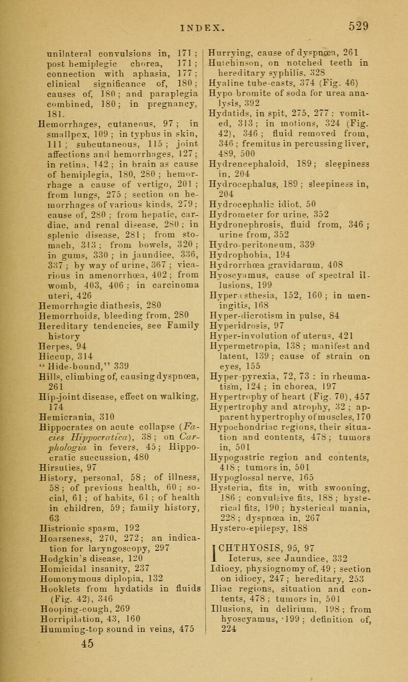 unilnternl convulsions in, 171 ; post hemiplegic chorea, 171 ; connection with aphasia, 177; clinical significance of, ISO ; causes of, ISO; and paraplegia ciimbined, 180; in pregnancy, 181. Hemorrhages, cutaneous, 97 ; in stn;illpos, 109 ; in typhus in skin, 111; suljcutaneous, 115; joint affections anil hemorrhiiges, 127; in retina, 142 ; in brain as cause of hemiplegia, 180, 280 ; hemor- rhage a cause of vertigo, 201 ; from lungs, 275 ; section on he- morrhages of various kinds, 2(9; cause of, 2s0 ; from hepatic, car- diac, and renal disease, 2S0 ; in splenic disease, 281 ; from sto- mach, 3K^ ; from bowels, 320; in gums, 330 ; in jaundice, 336, 3M ; by way of urine, 3fi7 ; vica- rious in amenorrhcea, 402 ; from womb, 403, 406 ; in carcinoma uteri, 426 Hemorrhagic diathesis, 280 Hemorrhoids, bleeding from, 280 Hereditary tendencies, see Family history Herpes, 94 Hiccup, 314  Hide-bound, 339 Hills, climbing of, causing dyspnoea, 261 Hip-joint disease, effect on walking, 174 Hemiernnia, 310 Hippocrates on acute collapse {Fa- des Hippocrotica), 38 ; on Car- phologia in fevers, 45; Hippo- cratic suecussion, 480 Hirsuties, 97 History, personal, 58; of illness, 58; of previous health, 60; so- cial, 61 ; of habits, 61 ; of health in children. 69; family history, 63 Histrionic spasm, 192 Hoarseness, 270, 272; an indica- tion for laryngoscopy, 297 Hodgkin's disease, 120 Homicidal insanity, 237 Homonymous diplopia, 132 Hooklets from hydatids in fluids (Fig. 42), 3-16 Hooping-cough, 269 Horripibition, 43, 160 Humming-top sound in veins, 475 45 Hurrying, cause of dyspnoea, 261 Huiohinson, on notched teeth in hereditary syphilis. 328 Hyaline tube-casts, 374 (Fig. 46) Hypo bromite of soda for urea ana- lysis, 392 Hydatids, in spit, 275, 277 ; vomit- ed, 313; in motions, 324 (Fig. 42), 346; fluid removed from, 346 ; fremitus in percussing liver, 4S9, 500 Hydreneephaloid, 189; sleepiness 'in, 204 Hydrocephalus, 189 ; sleepiness in, 204 Hydrocephalic idiot, 50 Hj'drometer for urine, 352 Hydronephrosis, fluid from, 346 ; urine from, 352 Hydro-peritoneum, 339 Hydrophobia, 194 Hydrorrhcea gravidarum, 408 Hyoscyamus, cause of spectral il- lusions, 199 Hyper 1 sthesia, 152, 160; in men- ingitis, 168 Hyper-dicrotism in pulse, 84 Hyperidrosis, 97 Hyper-involution of uteru', 421 Hypermetropia, 138; manifest and latent, 139; cause of strain on eyes, 155 Hyper-pyrexia, 72, 73 : in rheuma- tism, 124 ; in chorea, 197 Hypertrophy of heart (Fig. 70), 457 Hypertrophy and atrophy, 32 ; ap- parent hypertrophy of muscles, 170 Hypochondriac regions, their situix- tion and contents, 478; tumors in, 501 Hypogastric region and contents, 4IS ; tumors in, 501 Hypoglossal nerve, 165 Hysteria, fits in, with swooning, 186; eonvuliive fits, 188; hyste- rical fits, 190; hysterical mania, 22S ; dyspnoea in, 267 Hystero-epilepsy, 188 ICHTHYOSIS, 95, 97 A Icterus, see Jaundice, 332 Idiocy, physiognomy of, 49 ; section on idiocy, 247; hereditary, 253 Iliac regions, situation and con- tents, 478; tumors in, 501 Illusions, in delirium, 198; from hyoscyamus, 199; definition of, 224