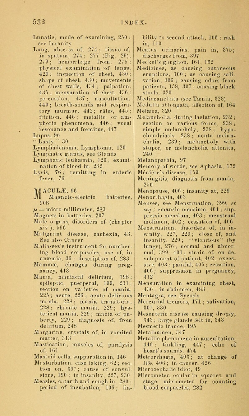 Lunatic, mode of examining, 250 ; see Inpfinity Lung, absccss of, 274; tissue of, in sputum, 274; 277 (Fig. 29), 279; hemorrhage from, 275 ; physical examination of lungs, 429; inspection of chest, 4;^0; shape of chest, 430 ; movements ot chest walls, 434 ; palpation. 435 ; mensuration of chest, 436 : percussion, 437; auscultation, 440 ; breath-sounds and respira- tory murmur, 442; rales, 445; friction. 446; metallic or am- phoric phenomena, 446; vocal resonance and fremitus, 447 Lupus, 96 Lusty, 30 Lymphadenoma, Lymphoma, 120 Lymphatic glands, see Glands Lymphatic leukaamia, 120; exami- nation of blood in, 282 Lysis, 76 ; remitting in enteric fever, 76 MACULiE, 96 Magneto-electric batteries, 208 ^ = micro-millimeter, 2§3 Magnets in batteries, 207 Male organs, disorders of (chapter xiv.), 696 Malignant disease, cachexia, 43. See also Cancer Malla^^sez's instrument for number- ing blood corpuscles, use of. in anaemia, 36 ; description of, 283 Mammae, charges during preg- nancy, 413 Mania, maniacal delirium, 198; epileptic, puerperal, 199, 231 ; section on varieties of mania, 225; acute, 226; acute delirious mania, 228; mania transitoria, 228; chronic mania, 229; hys- terical mania, 229; mania of pu- berty, 229 ; diagnosis of, from delirium, 248 Margarine, crystals of, in vomited matter, 313 Mastication, muscles of, paralysis of, 161 Mastoid cells, suppuration in, 146 Masturbation, case-taking, 62 ; sec- tion on, 397; cause of convul- sions, 190 ; in insanity, 227, 230 Measles, catarrh and cough in, 280 ; period of incubation, 106; lia- bilitv to second attack, 106 ; rash in, 110 Meatus urinarius. pain in, 375; discharges from, 397 Meckel's ganglion, 161, 162 Medicines, as causing cutaneous eruptions, 100; as causing sali- vation, 306 ; causing odors from patients, 158, 307; causing black stools, 320 Meiliocanellata (see Taenia, 323) Medulla oblongata, affection of, 164 Melsena, 320 Melancholia, during lactation, 232; section on various forms, 238 ; simple melancholy, 238; hypo- chondriasis, 238 ; acute melan- ch(>lia, 239 ; melancholy with stupor, or melancholia attonita, 240 Melnnopathia, 97 Memory of words, see Aphasia, 175 Meniere's disease, 169 Meningitis, diagnosis from mania, 250 Menopause, 406 ; insanity at, 229 Menorrhagia, 403 Menses, see Menstruation, 399, et seq.; emansio niensium, 401 ; siip- pressio mensium, 403 ; menstrual molimen, 4 02 ; cessation of, 406 Menstruation, disorders of, in in- sanity, 227, 229; close of, and insanity, 229; vicarious (by lungs), 276 ; normal and abnor- mal, 399, 401 ; strain of, on de- velopment of patient, 4(12; exces- sive, 403; painful, 405; cessation, 406; suppression in pregnancy, 412 Mensuration in examining chest, 436 ; in abdomen, 483 Mentagra, see Sycosis Mercurial tremors, 171 ; salivation, 307, 330 Mesenteric disease causing dropsy, 343 ; large glands felt in, 343 Mesmeric trance, 195 MetaU)umen, 347 Metallic phenomena in auscultation, 446 ; tinkling, 447 ; echo of heart's sounds, 474 Metrorrhagia, 403; at change of life, 406 ; in cancer, 426 Microcephalic idiot, 49 Micrometer, ocular in square?, and stage micrometer for counting blood corpuscles, 282