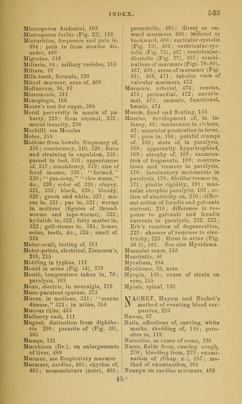 Microsporon Audouini, 103 Microsporon furfur (Fig. 22), 116 Micturition, frequence and pain in, 394; pain in from, uterine dis- order, 409 Migraine, 310 Miliaria, 94 ; miliary yesicles, 113 Milium, 97 Milk-teeth, formula, 326 Mitral murmur, area of, 469 Molluscum, 96, 97 Monomania, 241 Monoplegia, 166 Moore's test for sugar, 360 Moral perversity in mania of pu- berty, 229: from alcohol, 232; moral insanity, 238 Morbilli, see Measles Motes, 155 Motions from bowels, frequency of, 316 ; consistency, 316, 320 ; force and straining in expulsion, 316; passed in bed, 316 ; appearances of, 317; consistency, 319; size of fecal mjisses, 326; formed, 320; psa-soup, rice-water, &c., 320; color of, 320; clayey, 321, 333; black, 320; bloody, 320 ; green and white, 321; mu- cus in, 321; pus in, 321; worms in motions (figures of thread- worms and tape-worms), 322; hydatids in, 322; fatty matter in, 322; gall-stones in, 324; bones, coins, teeth, &c., 324; smell of, 324 Motor-oeuli, testing of, 161 Motor-points, electrical, Ziemssen's, 210, 215 Mottling in typhus. 111 Mould in urine (Fig. 54), 379 Mouth, temperature taken in, 70 ; paralysis, 163 Mosa, electric, in neuralgia, 219 Muco-purulent sputum, 273 Mucus, in motions, 321; mucus disease, 321; in urine, 354 Mucous rales, 443 Mulberry rash, 111 Muguet, distinction from diphthe- ria 290; parasite of (Fig. 30), 305 Mumps, 121 Murchison (Dr.), on enlargements of liver, 489 Murmur, see Respiratory murmur Murmurs, cardiac, 465; rhythm of, 465; nomenclature (note), 465; presystolic, 465; direct or on- ward murmurs, 466 ; indirect or backward, 466 : auricular-systolic (Fig. 75), 466; Tentricular-sys- tolic (Fig. 76), 467; ventricular- diastolic (Fig. 77), 467; combi- nations of murmurs (Figs. 78-80), 467, 468 ; areas of murmurs (Fig. 81), 468, 471; tabular view of valvular murmurs, 473 Murmurs, arterial, 474; venous, 475; pericardial, 472; aneuris- mal, 473; ansemic, functional, haemic, 474 Muscse, fixed and floating, 155 Muscles, development of, in in- fancy, 49 ; tenderness in rickets, 42; muscular prostration in fever, 87: pain in, 168; painful cramps of.' 168; state of, in paralysis, 169; apparently hypertrophied, 169; atrophy of, 169; examina- tion of fragments, 169; contrac- tions and tremors in paralysis, 170; involuntary movements in paralysis, 170; fibrillar tremor in, 171; plastic rigidity, 191; mus- cular atrophic paralysis, 183 , ac- tion of electricity on, 210; differ- ent action of faradic and galvanic current, 216; difference in res- ponse to galvanic and faradic currents in paralysis, 222, 223; Erb's reaction of degeneration, 223; absence of response to elec- tricity, 223 ; fibres in urine (Fig. 56 /,), 581. See also Myoidema Muscular sense, 153 Mussitatio, 46 Mycelium, 104 Myoidema, 33, note Myopia, 138; cause of strain on eyes, 155 Myosis, spinal, 136 NACHET, Hayem and Nachet's method of counting blood cor- puscles, 283 Noevus, 97 Nails, affections of, curving, white marks, shedding of, 118; para- sites in, 119 Narcotics, as cause of coma, 196 Nares, fluids from, causing cough, 270 ; bleeding from, 279 ; exami- nation of (Chap. X.), 287; me- thod of examination, 301 Naunyn on cardiac murmurs, 469 45