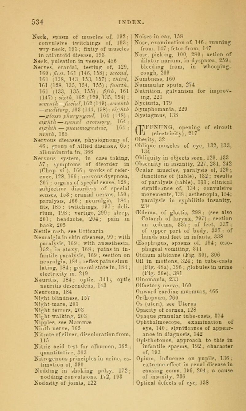 ITeck, spasm of muscles of, 192: convulsive twitohirgs of, 193; wry-neck, 193: fixity of muscles in atlantoid disease, 193 Keck, pulsation in vessels, 456 Nerves, cranial, testing of, 129, 160: first. 161 (146, 158) ; scetnui, 161 (138, 143. 153, 157); third, 161 (128. 135. 154. 155) : fourth, 161 (133, 135. Vab):f/th, 161 (147) ; sixth, 162 (129, 135, 154) : seventh—facial,1(12 (]i9): seventh —antiitory, 163 (144, 158): eighth —glosso jiharyngeal, 164 (48): eighth—spiiial accessory, 164: eighth—pneumogastrie, 164 : ninth, 165 Nervous diseases, physiognomy of, 46 : group of allied diseases, 65 ; albuminuria in, 366 Nervous system, in case taking. 57; symptoms of disorder in (Chap, vi ), 166 ; works of refer- ence, 128, 166 : nervous dyspnosa, 267 : organs c.f special sense, 128; subjective disorders of special senses, 153 ; cranial nerves, 150 ; paralysis, 166: neuralgia, 184; fits, 185: twitehings, 197: deli- rium, 198: vertigo, 299: sleep, 201 ; headache, 204; pain in back, 205 Nettle-rash, see Urticaria Neuralgia in skin aiseases, 99: with paralysis, 169: with anaesthesia. 152: in ataxy, 168; pains in in- fantile paralysis, 169 : section on neuralgia. Ib4 : reflex pains simu- lating. 184; general state in, 184; electricity in, 219 Neuritis, 184: optic. 141; optic neuritis descendens, 143 Neuroma, 184 Night blindness, 157 Ni^ht-mare. 203 Night terrors. 203 Night-walking, 203 Nipples, see Mammae Ninth nerve, 165 Nitrate of silver, discoloration from, 115 Nitric acid test for albumen, 362 ; quantitative, 363 Nitrogenous principles in urine, es- timation of, 390 Nodding in shaking palsy, 172; nodding convulsions, 172, 193 Nodosity of joints, 122 Noises in ear, 158 Nose, examination of 146 : running from. 147 ; fetor from, 147 Nose, picking, 100, 280 ; action of dilator narium, in dyspnoea. 259; bleeding from, in whooping- cough, 269 Numbness, 160 Nummular sputa, 274 Nutrition, galvanism for improv- ing. 221 Nycturia, 179 Nymphomania, 229 Nystagmus, 138 'FFNITiNG, opening (electrieitv) of circuit 217 (E' Obesity, 32 Oblique muscles of eye, 132, 133, 134 Obliquity in objects seen, 129. 133 Obscenity in insanity, 227. 231, 242 Ocular muscles, paralysis of, 129 ^ functions of (table), 132; results of paralysis (lable), 133; clinical significance of, 134 : convulsive movements, 13S ; asthenopia, 154; paralysis in svphilitic insanity. 234 (Edema, of glottis, 298 ; (see also Catarrh of larynx, 297) ; section on cedema, 337; of feet, 337; of upper part of body. 337 ; of hands and feet in infants, 338 OEsophagus, spasms of, 194; oeso- phageal vomiting. 311 Oidium albicans fFig. 30), 306 Oil in motions, 324 ; in tube-casts (Fig. 4Sa), 396 ; globules in urine (Fig. 56e), 3S1 Oinomania, 233 Olfactory nerve, 160 Onward cardiac murmurs, 466 Orihopncea, 260 Os (uteri), see TTterus Opacity of cornea, 128 Opaque granular tube-casts, 374 Ophthalmoscope, examination of eye, 140 : significance of appear- ance in diagnosis, 142 Opisthotonos, approach to this in infantile spasms, 192; character of, 193 Opium, influence on pupils, 136 ; extreme efieet in renal disease in causing coma, 196, 204; a cause of insanity, 236 Optical defects of eye, 138