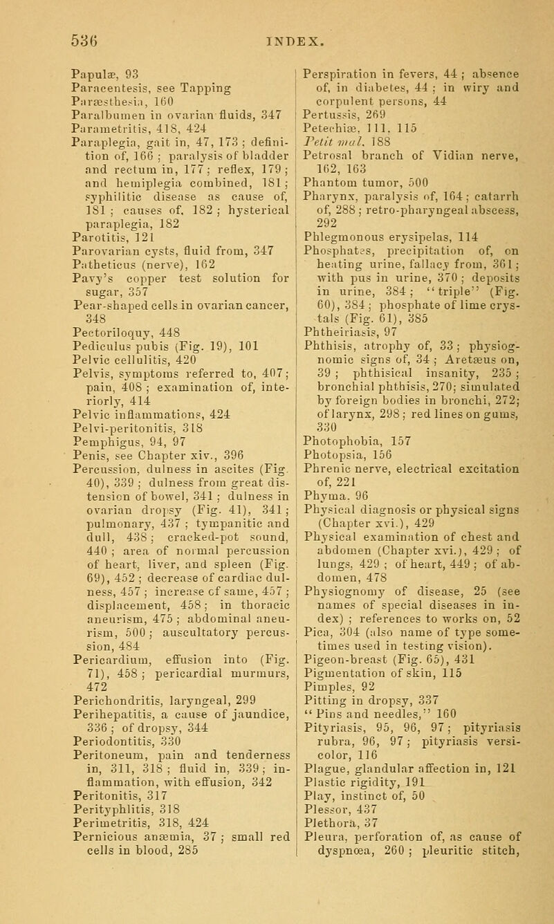 Papulae, 93 Paracentesis, see Tapping Piira;sthe.<i,i, 160 Paralbunien in ovarian fluids, 347 Parametritis, 418, 424 Paraplegia, gait in, 47, 173 ; defini- tion of, 166 ; paralysis of bladder and rectum in, 177; reflex, 179; and hemiplegia combined, 181 ; syphilitic disease as cause of, ISl ; causes of, 182 ; hysterical paraplegia, 182 Parotitis, 121 Parovarian cysts, fluid from, 347 Patheticus (nerve), 162 Pavy's copper test solution for sugar, 357 Pear-shaped cells in ovarian cancer, 348 Pectoriloquy, 448 Pediculus pubis (Fig. 19), 101 Pelvic cellulitis, 420 Pelvis, symptoms referred to, 407; pain, 408 ; examination of, inte- riorly, 414 Pelvic inflammations, 424 Pelvi-peritonitis, 318 Pemphigus, 94, 97 Penis, see Chapter xiv., 396 Percussion, dulness in ascites (Fig. 40), 339 ; dulness from great dis- tension of bowel, 341 ; dulness in ovarian dropsy (Fig. 41), 341; pulmonary, 437 ; tympanitic and dull, 438; cracked-pot sound, 440 ; area of normal percussion of heart, liver, and spleen (Fig. 69), 462 ; decrease of cardiac dul- ness, 457 ; increase cf same, 457 ; displacement, 458; in thoracic aneurism, 475 ; abdominal aneu- rism, 500; auscultatory percus- sion, 484 Pericardium, eifusion into (Fig. 71), 458; pericardial murmurs, 472 Perichondritis, laryngeal, 299 Perihepatitis, a cause of jaundice, 336 ; of dropsy, 344 Periodontitis, 330 Peritoneum, pain and tenderness in, 311, 318 ; fluid in, 339; in- flammation, with effusion, 342 Peritonitis, 317 Perityphlitis, 318 Perimetritis, 318, 424 Pernicious anaemia, 37 ; small red cells in blood, 285 Perspiration in fevers, 44 | absence of, in diabetes, 44 : in wiry and corpulent persons, 44 Pertussis, 269 Petechia3, 111. 115 Peiit mill. 188 Petrosal branch of Vidian nerve, 162, 163 Phantom tumor, 500 Pharynx, paralysis of, 164; catarrh of, 288; retro-pharyngeal abscess, 292 Phlegmonous erysipelas, 114 Phosphates, precipitation of, on heating urine, fallacy from, 361; with pus in urine, 370 ; deposits in urine, 384; triple'' (Fig. 60), 384 ; phosphate of lime crys- tals (Fig. 61), 385 Phtheiriatis, 97 Phthisis, atrophy of, 33 ; physiog- nomic signs of, 34 ; Aretajus on, 39 ; phthisical insanity, 235 ; bronchial phthisis, 270; simulated by foreign bodies in bronchi, 272; of larynx, 298 ; red lines on gums, 330 Photophobia, 157 Photopsia, 156 Phrenic nerve, electrical excitation of, 221 Phyma. 96 Physical diagnosis or physical signs (Chapter xvi.), 429 Physical examination of chest and abdomen (Chapter xvi.), 429 ; of lungs, 429; of heart, 449; of ab- domen, 478 Physiognomy of disease, 25 (see names of special diseases in in- dex) ; references to works on, 52 Pica, 304 (also name of type some- times used in testing vision). Pigeon-breast (Fig. 65), 431 Pigmentation of skin, 115 Pimples, 92 Pitting in dropsy, 337  Fins and needles, 160 Pityriasis, 95, 96, 97; pityriasis rubra, 96, 97; pityriasis versi- color, 116 Plague, glandular affection in, 121 Plastic rigidity, 191 Play, instinct of, 50 Plessor, 437 Plethora, 37 Pleura, perforation of, as cause of dyspnoea, 260 ; pleuritic stitch,