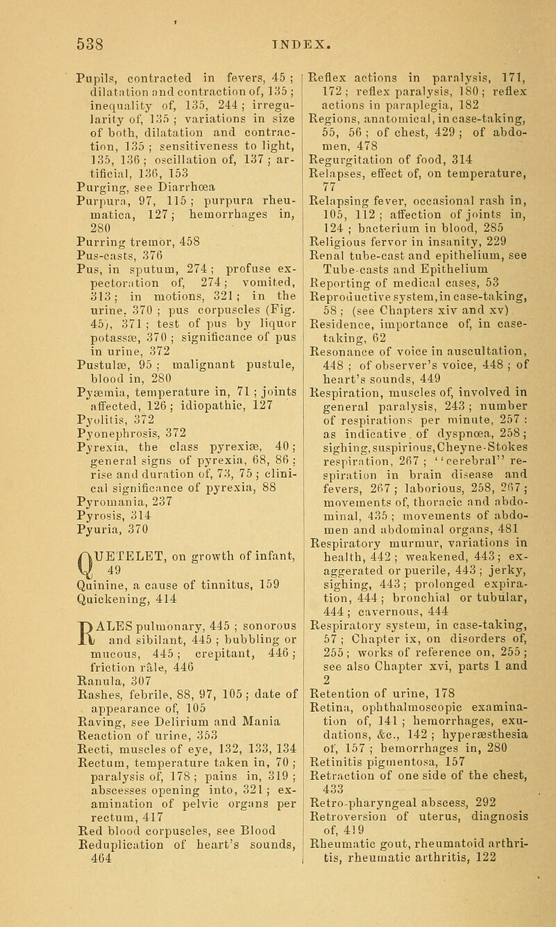 Pupils, contracted in fevers, 45 ; dilatation and contraction of, ]85 ; inequality of, 135, 244 ; irregu- larity of, lo5 ; variations in size of both, dilatation and contrac- tion, 135 ; sensitiveness to light, 135, 136; oscillation of, 137; ar- tificial, 136, 153 Purging, see Diarrhoea Purpura, 97, 115; purpura rheu- matica, 127; hemorrhages in, 280 Purring tremor, 458 Pus-casts, 376 Pus, in sputum, 274; profuse ex- pectoration of, 274; vomited, 313; in motions, 321; in the urine, 370 ; pus corpuscles (Fig. 45), 371 ; test of pus by liquor potassEB, 370 ; significance of pus in urine, 372 Pustulse, 95 ; malignant pustule, blood in, 280 Pyssraia, temperature in, 71 ; joints affected, 126 ; idiopathic, 127 Pyolitis, 372 Pyonephrosis, 372 Pyrexia, the class pyrexiae, 40; general signs of pyrexia, 68, 86 : rise and duration of, 73, 75 ; clini- cal significance of pyrexia, 88 Pyromania, 237 Pyrosis, 314 Pyuria, 370 QUETELET, on growth of infant, 49 Quinine, a cause of tinnitus, 159 Quickening, 414 RALES pulmonary, 445 ; sonorous and sibilant, 445 ; bubbling or mucous, 445 ; crepitant, 446; friction rale, 446 Kanula, 307 Rashes, febrile, 88, 97, 105 ; date of appearance of, 105 Eaving, see Delirium and Mania Reaction of urine, 353 Recti, muscles of ej'e, 132, 133, 134 Rectum, temperature taken in, 70 ; paralysis of, 178; pains in, 319; abscesses opening into, 321; ex- amination of pelvic organs per rectum, 417 Red blood corpuscles, see Blood Reduplication of heart's sounds, 464 Reflex actions in paralysis, 171, 172; reflex paralysis, 180; reflex actions in paraplegia, 182 Regions, anatomical, in case-taking, 55, 56 ; of chest, 429 ; of abdo- men, 478 Regurgitation of food, 314 Relapses, effect of, on temperature, 77 Relapsing fever, occasional rash in, 105, 112; affection of joints in, 124 ; bacterium in blood, 285 Religious fervor in insanity, 229 Renal tube-cast and epithelium, see Tube-casts and Epithelium Reporting of medical cases, 53 Reproductive system,in case-taking, 68 ; (see Chapters xiv and xv) Residence, importance of, in case- taking, 62 Resonance of voice in auscultation, 448 ; of observer's voice, 448 ; of heart's sounds, 449 Respiration, muscles of, involved in general paralysis, 243 ; number of respirations per minute, 257 : as indicative . of dyspnoea, 258 ; sighing, suspirious,Cheyne-Stokes respiration, 267; ''cerebral re- spiration in brain di.^ease and fevers, 267; laborious, 258, 267; movements of, thoracic and abdo- minal, 435 ; movements of abdo- men and abdominal organs, 481 Respiratory murmur, variations in health, 442; weakened, 443; ex- aggerated or puerile, 443 ; jerky, sighing, 443; prolonged expira- tion, 444; bronchial or tubular, 444 ; cavernous, 444 Respiratory system, in ease-taking, 67 ; Chapter ix, on disorders of, 255; works of reference on, 255; see also Chapter xvi, parts 1 and 2 Retention of urine, 178 Retina, ophthalmoscopic examina- tion of, 141 ; hemorrhages, exu- dations, &e., 142 ; hypersesthesia of, 157 ; hemorrhages in, 280 Retinitis pigmentosa, 157 Retraction of one side of the chest, 433 Retro-pharyngeal abscess, 292 Retroversion of uterus, di.agnosis of, 419 Rheumatic gout, rheumatoid arthri- tis, rheumatic arthritis, 122