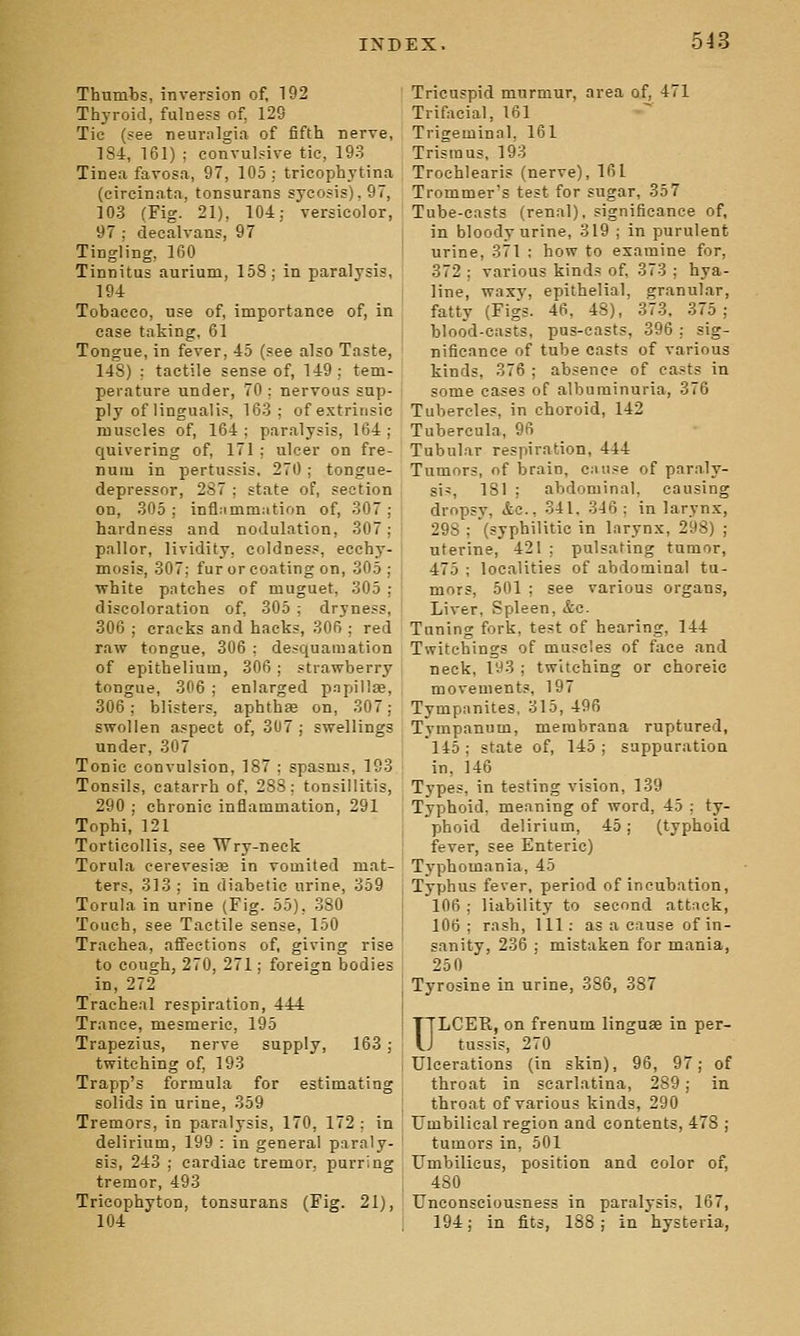 Thumbs, inversion of, 192 Thyroid, fulness of, 129 Tie (see neuralgia of fifth nerve, 184, 161) ; convulsive tic, 193 Tinea favosa, 97, 105 ; tricophytina (circinata, tonsurans sycosis), 97, 103 (Fig. 21), 104; versicolor, 97 ; decalvans, 97 Tingling, 160 Tinnitus aurium, 158; in paralysis, 194 Tobacco, use of, importance of, in case taking, 61 Tongue, in fever, 45 (see also Taste, 148) : tactile sense of, 149; tem- perature under, 70 ; nervous sup- ply of Hngualis, 163; of extrinsic muscles of, 164; paralysis, 164; quivering of, 171 ; ulcer on fre- nuiu in pertussis, 270 ; tongue- depressor, 287 ; state of, section on, 305; infl;imm:ition of, 307; hardness and nodulation, 307; pallor, lividity, coldness, ecchy- mosis, 307; fur or coating on, 305; white patches of muguet, 305 : discoloration of, 305 ; dryness, 306 ; cracks and hacks, 306 ; red raw tongue, 306 ; desquamation of epithelium, 306 ; strawberry tongue, 306 ; enlarged pnpillse, 306; blisters, aphthae on, 307: swollen aspect of, 307 ; swellings under, 307 Tonic convulsion, 187 ; spasms, 193 Tonsils, catarrh of, 288; tonsillitis, 290 ; chronic inflammation, 291 Tophi, 121 Torticollis, see Wry-neck Torula cerevesise in vomited mat- ters, 313 ; in diabetic urine, 359 Torula in urine (Fig. 55), 380 Touch, see Tactile sense, 150 Trachea, affections of, giving rise to cough, 270, 271; foreign bodies in, 272 Tracheal respiration, 444 Trance, mesmeric, 195 Trapezius, nerve supply, 163 ; twitching of, 193 Trapp's formula for estimating solids in urine, 359 Tremors, in paralysis, 170, 172 : in delirium, 199 : in general paraly- sis, 243 ; cardiac tremor, purring tremor, 493 Tricophyton, tonsurans (Fig. 21), 104 Tricuspid murmur, area of, 471 Trifacial, 161 Trigeminal, 161 Trismus, 193 Trochlearis (nerve), 161 Trommers test for sugar, 357 Tube-casts (renal), significance of, in bloody urine, 319 ; in purulent urine, 371 ; how to examine for, 372 ; various kinds of 373 ; hya- line, waxj', epithelial, granular, fatty (Figs. 46, 48), 37-3, 375; blood-casts, pus-easts, 396 : sig- nificance of tube casts of various kinds, 376 ; absence of casts in some cases of albuminuria, 376 Tubercles, in choroid, 142 Tubercula, 96 Tubular respiration, 444 Tumors, of brain, cause of paraly- sis, 181 ; abdominal, causing dropsy, &c., 341, 346 ; in larynx, 298 ; (syphilitic in larynx, 298) ; uterine, 421; pulsating tumor, 475 ; localities of abdominal tu- mors, 501 ; see various organs. Liver, Spleen, &c. Tuning fork, test of hearing, 144 Twitchings of muscles of face and neck, 193 ; twitching or choreic movements, 197 Tympanites, 315, 496 Tympanum, membrana ruptured, 145 ; state of, 145 ; suppuration in, 146 Types, in testing vision, 139 Typhoid, meaning of word, 45 ; ty- phoid delirium, 45; (typhoid fever, see Enteric) Tj'phomania, 45 Typhus fever, period of incubation, 106 ; liability to second attack, 106 ; rash, 111 : as a cause of in- sanity, 236 ; mistaken for mania, 250 Tyrosine in urine, 386, 387 ULCER, on frenum linguae in per- tussis, 270 Ulcerations (in skin), 96, 97; of throat in scarlatina, 289; in throat of various kinds, 290 Umbilical region and contents, 478 ; tumors in, 501 Umbilicus, position and color of, 480 Unconsciousness in paralysis, 167, 194; in fits, 188 ; in hysteria,