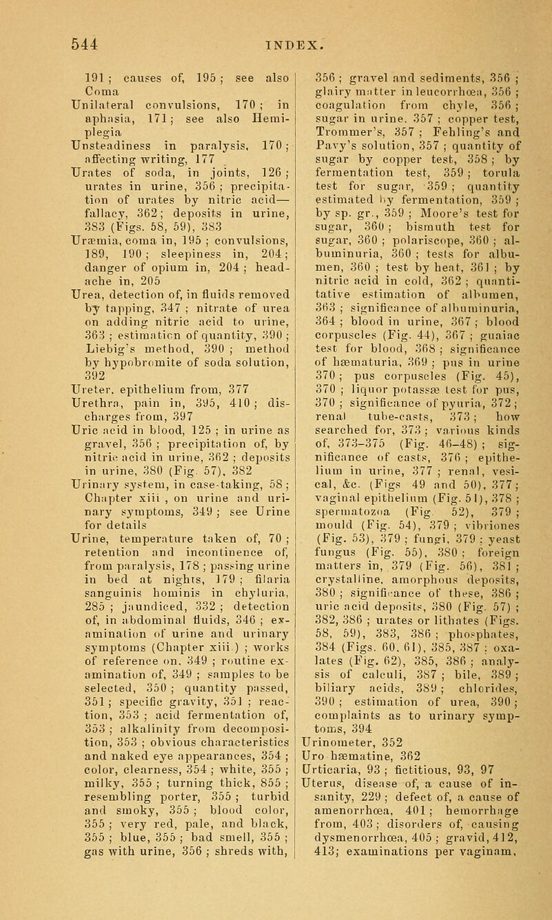 191 ; causes of, 195 ; see also Coma Unilateral convulsions, 170 ; in aphasia, 171 j see also Hemi- plegia Unsteadiness in paralysis, 170; affecting writing, 177 Urates of^ soda, in joints, 126 ; urates in urine, 35B ; precipita- tion of urates by nitric acid— fallacy, 362; deposits in urine, 383 (Figs. 58, 69), 383 UrsEuiia, coma in, 195 ; convulsions, 189, 190; sleepiness in, 204; danger of opium in, 204 ; head- ache in, 205 Urea, detection of, in fluids removed by tapping, 347 ; nitrate of urea on adding nitric acid to urine, 363 ; estimation of quantity, 390; Liebig's metiiod, 390 ; method by hypobromite of soda solution, 392 Ureter, epithelium from, 377 Urethra, pain in, 395, 410 ; dis- cb;irges from, 397 Uric acid in blood, 125 ; in urine as gravel, 356 ; precipitation of, by nitrii; acid in urine, 362 ; deposits in urine, 380 (Fig. 57), 382 Urinary system, in case-taking, 58; Chapter xiii , on urine and uri- nary symptoms, 349 ; see Urine for details Urine, temperature taken of, 70 ; retention and incontinence of, from paralysis, 178 ; passing urine in bed at nights, 179; filaria sanguinis hominis in chyluria, 285 ; jaundiced, 332 ; detection of, in abdominal fluids, 346 ; ex- amination of urine and urinary symptoms (Chapter xiii ) ; works of reference on. 349 ; routine ex- amination of, 349 ; samples to be selected, 350 ; quantity passed, 361; specific gravity, 351 ; reac- tion, 353 ; acid fermentation of, 353 ; alkalinity from decomposi- tion, 353 ; obvious characteristics and naked eye appearances, 354 ; color, clearness, 364 ; white, 355 ; milky, 365 ; turning thick, 855 ; resembling porter, 355 ; turbid and smoky, 355 ; blood color, 355 ; very red, pale, and black, 365 ; blue, 355 ; bad smell, 355 ; gas with urine, 356 ; shreds with, 356 ; gravel and sediments, 356 ; glairy mutter in leucorrhosa, 356 ; coagulation from chyle, 356 ; sugar in urine. 357 ; copper test, Trommer's, 357 ; Fehling's and Pavy's solution, 367 ; quantity of sugar by copper test, 358 ; by fermentation test, 359 ; torula test for sugar, 369 ; quantity estimated hy fermentation, 359 ; ^y sp- gr., 369 ; Moore's test for sugar, 360 ; bismuth test for sugar, 360 ; polariscope, 360 ; al- buminuria, 360 ; tests for albu- men, 360 ; test by hent, 361 ; by nitric acid in cold, 362 ; quanti- tative estimation of albumen, 363 ; significance of albuminuria, 364 ; blood in urine, 367 ; blood corpuscles (Fig. 44), 367 ; guaiac test for blood, 368 ; significance of hsematuria, 369 ; pus in urine 370; pus corpuscles (Fig. 45), 370 ; liquor potassa3 test for pus, 370 ; significance of pyuria, 372; renal tube-casts, 373; how searched for, 373 ; various kinds of, 373-375 (Fig. 46-48) ; sig- nificance of casts, 376 ; epithe- lium in urine, 377; renal, vesi- cal, &c. (Figs 49 and 50), 377; vaginal epithelium (Fig. 61), 378 ; speiinatoziia (Fig. 52), 379 ; mould (Fig. 64), 379 ; vibriones (Fig. 53), 379 ; fungi, 379 ; yeast fungus (Fig. 65), 380; foreign matters in, 379 (Fig. 56), 381; crystalline, amorphous deposits, 380 ; signifii-ance of these, 386 ; uric acid deposits, 380 (Fig. 57) ; 382, 386 ; urates or lithates (Figs. 58, 69), 383, 386; pho.^^phates, 384 (Figs. 60, 61), 385, 387 : oxa- lates (Fig. 62), 385, 386; analy- sis of calculi, 387 ; bile, 389 ; biliary acids, 389 ; chlorides, 390 ; estimation of urea, 390; complaints as to urinary symp- toms, 394 Urinometer, 352 Uro hsematine, 362 Urticaria, 93 ; fictitious, 93, 97 Uterus, disease of, a cause of in- sanity, 229 ; defect of, a cause of amenorrhoea, 401; hemorrhage from, 403; disorders of, causing dysmenorrhoea, 405; gravid, 412, 413; examinations per vaginam.