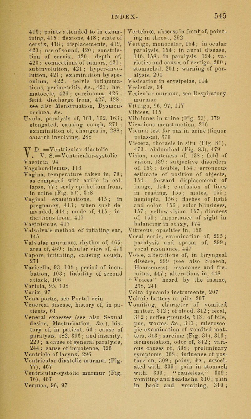4]3 ; points nttended to in exam- ining, 415 ; flexions, 418 ; state of cervix, 418 ; displacements, 419, 420; use of sound, 420 ; constric- tion of cervix, 420 ; depth of, 420; connections of tumors, 421 ; subinvolution, 421 ; hyper-invo- lution, 421 ; examination by spe- culum, 422 ; pelvic inflamma- tions, perimetritis, Ac, 423 ; bte- matocele, 426 ; carcinoma, 426 ; fetid discharge from, 427, 428; see also Menstruation, Dysmen- orrhoea, &c. Uvula, paralysis of, 161, 162, 163; elongated, causing cough, 271 ; examination of, changes in, 288; cauirrh involving, 288 VD. ^Ventricular-diastolic . V. S. = Ventricular-systolic Vaccinia, 94 Vagabondism us, 116 Vagina, temperature taken in, 70; as compared with axilla in col- lapse, 77 ; scaly epithelium from, in urine {Fig. 51), 378 Vaginal examinations, 415 ; in pregnancy, 413; when such de- manded, 414; mode of, 415 ; in- dic.itions from, 417 Vaginismus, 417 Valsalva's method of inflating ear, 145 Valvular murmurs, rhythm of, 465; area of, 469 ; tabular view of, 473 Vapors, irritating, causing cough, 271 Varicella, 93, 108 ; period of incu- bation, 103; liability of second attack, 106 Vnriola, 95, 108 Varix, 97 Vena portaa, see Portal vein Venereal disease, history of, in pa- tients, 61 Veneral excesses (see also Sexual desire. Masturbation, &c.), his- tory of, in patient, 63 ; cause of paralysis, 182, 396; and insanity, 229 ; a cause of general paralyses, 244 : cause of impotence, 396 Ventricle of larynx, 296 Ventricular diastolic murmur (Fig. 77), 467 Ventricular-systolic murmur (Fig. 76), 467 Verruca, 96, 97 Vertebrifi, abscess in front of, point- ing in throat, 292 Vertigo, monocular, 154; in ocular paralysis, 154 ; in aural disease, 146, 168; in paralysis, 194; va- rieties and causes of vertigo, 200 ; stomachal, 201 ; warning of par- alysis, 201 Vesication in erysipelas, 114 Vcsieulse, 94 Vesicular murmur, see Respiratory murmur Vitiligo, 96, 97, 117 Vibices, 115 Vibriones in urine (Fig. 53), 379 Vicarious menstruation, 276 Vienna test for pus in urine (liquor potassse), 370 Vi.<cera, thoracic in situ (Fig. 81), 470 ; abdominal (Fig. 83). 479 Vision, aeuteness of, 13S : field of vision, 139: subjective disorders of, 153; double, 154; erroneous estimate of position of objects, 154; forward displacement of image, 154; confusion of lines in reading. 155; motes, 155; heraiopia, 156; flashes of light and color, 156 ; color-blindness, 157; yellow vision, 157; dimness of, 159; importance of sight in balancing in iitaxy, 174 Vitreous, opacities in, 156 Vocal Cords, examination of, 295 ; paralysis and spasm of, 299 ; vocal resonance, 447 Voice, alterations of, in laryngeal disease, 299 (see also Speech, Hoarseness); resonance and fre- mitus, 447; alterations in, 448  Voices heard by the insane, 238, 241 Volta-dynamie instruments, 207 Voltaic battery or pile, 207 Vomiting, character of vomited matter. 312 ; of blood, 312; fecal, 312; coffee grounds, 313; of bile, pus, worms, &c., 313; microsco- pic examination of vomited mat- ters, 313 ; sarcinEe (Fig. 31), 313; fermentation, odor of, 312; vari- ous causes of, 308; preliminary symptoms, 308 ; influence of pos- ture on, 309 ; pains, &c , associ- ated with. 309 ; pain in stomach with, 309; causeless, 309; vomiting and headache, 310; pain in back and vomiting, 310 ;