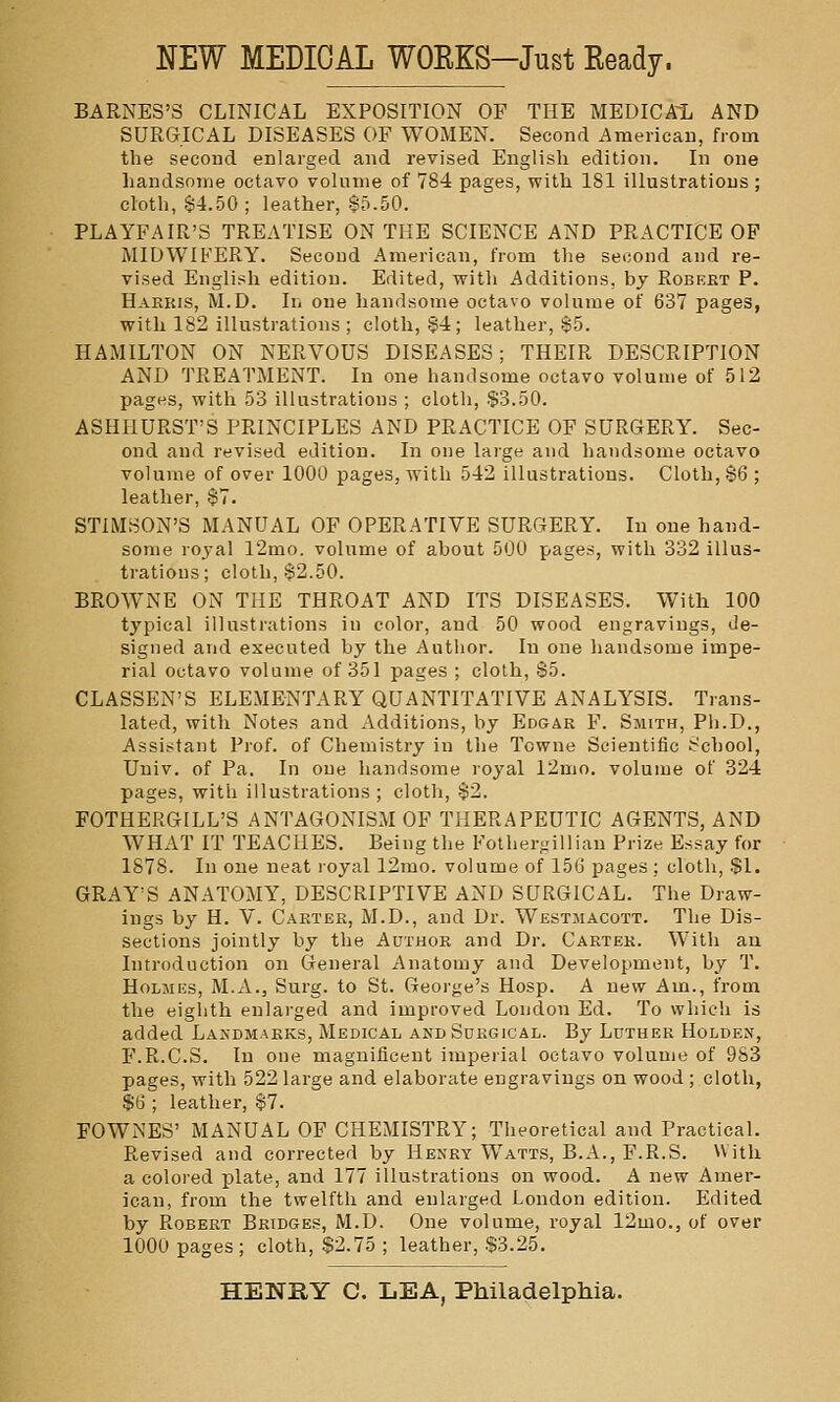 NEW MEDICAL WORKS-Just Eeady. BARNES'S CLINICAL EXPOSITION OF THE MEDICA^L AND SURGICAL DISEASES OF WOMEN. Second American, from the second enlarged and revised English edition. In one handsome octavo volume of 784 pages, with 181 illustrations ; cloth, 64.50; leather, 85.50. PLAYFAIR'S TREATISE ON THE SCIENCE AND PRACTICE OP MIDWIFERY. Second American, from the second and re- vised English edition. Edited, with Additions, by Robert P. Haekis, M.D. In one handsome octavo volume of 637 pages, with 182 illustrations ; cloth, §4; leather, 85. HAMILTON ON NERVOUS DISEASES; THEIR DESCRIPTION AND TREATMENT. In one handsome octavo volume of 512 pages, with 53 illustrations ; cloth, $3.50. ASHHURST'S PRINCIPLES AND PRACTICE OF SURGERY. Sec- ond and revised edition. In one large and liandsome octavo volume of over 1000 pages, with 542 illustrations. Cloth, 86 ; leather, 87. STIMSON'S MANUAL OF OPERATIVE SURGERY. In one hand- some royal 12mo. volume of about 500 pages, with 332 illus- trations; cloth, 82.50. BROWNE ON THE THROAT AND ITS DISEASES. With 100 typical illustrations in color, and 50 wood engravings, de- signed and executed by the Author. In one liandsome impe- rial octavo volume of 351 pages ; cloth, 85. CLASSEN'S ELEMENTARY QUANTITATIVE ANALYSIS. Trans- lated, with Notes and Additions, by Edgar F. Smith, Ph.D., Assistant Prof, of Chemistry in the Tcwne Scientific School, Univ. of Pa. In one liandsome royal 12mo. volume of 324 pages, with illustrations ; cloth, 82. FOTHERGILL'S ANTAGONISM OF THERAPEUTIC AGENTS, AND WHAT IT TEACHES. Being the Fother-illian Prize Essay for 1878. In one neat royal 12rao. volume of 156 pages; cloth, $1. GRAY'S ANATOMY, DESCRIPTIVE AND SURGICAL. The Draw- ings by H. V. Carter, M.D., and Dr. Westmacott. The Dis- sections jointly by the Author and Dr. Carter. With an Introduction on General Anatomy and Development, by T. Holmes, M.A., Surg, to St. George's Hosp. A new Am., from the eiglith enlarged and improved London Ed. To which is added Landmarks, Medical and Surgical. By Luther Holden, F.R.C.S. In one magnificent impeiial octavo volume of 9S3 pages, with 522 large and elaborate engravings on wood ; cloth, $6 ; leather, 87. FOWNES' MANUAL OF CHEMISTRY; Theoretical and Practical. Revised and corrected by Henry Watts, B.A., F.R.S. With a colored plate, and 177 illustrations on wood. A new Amer- ican, from the twelfth and enlarged London edition. Edited by Robert Bridges, M.D. One volume, royal 12mo., of over 1000 pages ; cloth, $2.75 ; leather, .$3.25.