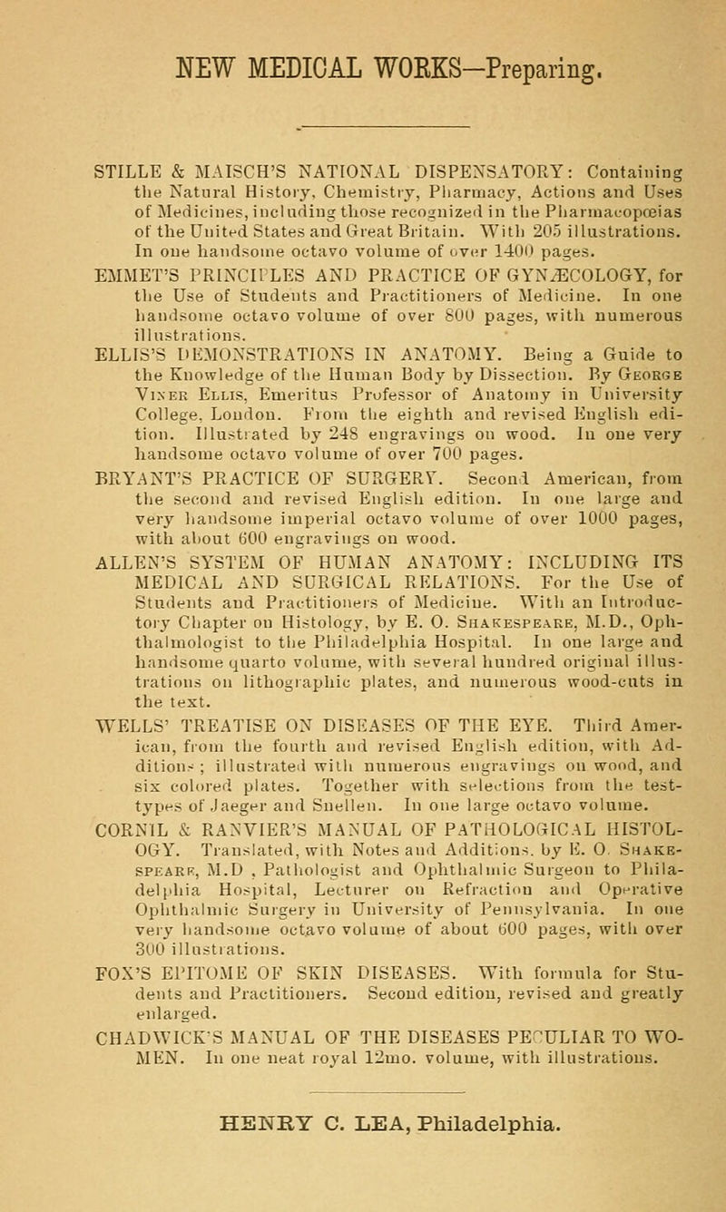 NEW MEDICAL WORKS-Preparing. STILLE & MAISCH'S NATIONAL DISPENSATORY: Containing the Natural Histoiy, Chemistiy, Pharmacy, Actions and Uses of Medicines, incliifling those recognized in the Pharuiacopceias of the United States and Great Britain. With 205 illustrations. In one handsome octavo volume of over 140(1 pages. EMMET'S PRINCH LES AND PRACTICE OF GYNiECOLOGY, for the Use of Students and Practitioners of Jledicine. In one handsome octavo volume of over 800 pages, with numerous illustrations. ELLIS'S DEMONSTRATIONS IN ANATOMY. Being a Guide to the Knowledge of the Human Body by Dissection. By George ViNER Ellis, Emeiitus Professor of Anatomy in University College, Loudon. From tlie eighth and revised English edi- tion. Illustrated hy 248 engravings on wood. In one very liandsome octavo volume of over 700 pages. BRYANT'S PRACTICE OF SURGERV. Second American, from the second and revised English edition. In one large and very handsome imperial octavo volume of over 1000 pages, with ahout 600 engravings on wood. ALLEN'S SYSTEM OF HUMAN ANATOMY: INCLUDING ITS MEDICAL AND SURGICAL RELATIONS. For the Use of Students and Piactitioners of Medicine. With an Introduc- toiy Chapter on Histology, by E. 0. Shakespeare, M.D., Oph- thalmologist to the Philadelphia Hospit.-il. In one large and handsome qnaito volume, with several hundred original illus- trations on lithographic plates, and numerous wood-cuts in the text. WELLS' TREATISE ON DISEASES OF THE EYE. Tliird Araer- lean, from the fourth and revised English edition, with Ad- ditions ; illustrated with numerous engravings on wood, and six colored plates. Together with selections from the test- types of Jaeger and Snellen. In one large octavo volume. CORNIL & RANVIER'S MANUAL OF PATHOLOGICAL HISTOL- OGY. Translated, with Notes and Additions, by li. 0 Shake- SPEARK, M.D , Pathologist and Ophthalmic Surgeon to Phila- delphia Hospital, Lecturer on Refraction and Opi^rative Oplithalmic Surgery in University of Pennsylvania. In one very liandsome octavo volume of about GOO pages, with over 300 illustrations. FOX'S EPITOME OF SKIN DISEASES. With formula for Stu- dents and Practitioners. Second edition, revised and greatly enlaiged. CHADWICK'S MANUAL OF THE DISEASES PECULIAR TO WO- MEN. In one neat royal 12mo. volume, with illustrations.