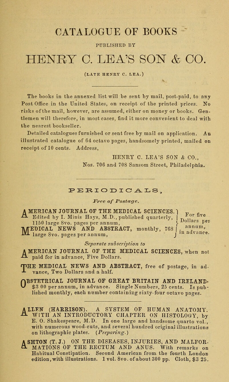 CATALOGUE OF BOOKS PUBLISHED BY HENRY O. LEA'S SON & CO. (late henry c. lea.) The books in the annexed list will be sent by mail, post-paid, to any Post Office in the United States, on i-eceipt of the printed prices. No risks of the mail, however, are assumed, either on money or books. Gen- tlemen will therefore, in most cases, find it more convenient to deal with the nearest bookseller. Detailed catalogues furnished or sent free by mail on application. An illustrated catalogue of 64 octavo pages, handsomely printed, mailed on receipt of 10 cents. Address, HENRY C. LEA'S SON & CO., Nos. 706 and 708 Sansom Street, Philadelphia, Free of Postage. AMEUICAN JOURNAL OF THE MEDICAL SCIENCES. 1 „ „ Edited by I. Minis Hays, M.D., published quarterly, | ■'■'[' ^^® 1150 large 8vo. pages per annum, \ Dollars per MEDICAL NEWS AND ABSTRACT, monthly, 768 | . um,- large 8vo. pages per annum, J ' advance. Separate stthscrij)tion to AMERICAN JOURNAL OF THE MEDICAL SCIENCES, when not paid for in advance, Five Dollars. THE MEDICAL NEWS AND ABSTRACT, free of postage, in ad- vance, Two Dollars and a half. OBSTETRICAL JOURNAL OF GREAT BRITAIN AND IRELAND- $3 00 per annum, in advance. Single Numbers, 25 cents. Is pub- lished monthly, each number containing sixty-four octavo pages. ALLFN (HARRISON). A SYSTEM OF HUMAN ANATOMY. WITH AN INTRODUCTORY CHAPTER ON HISTOLOGY, by B. 0. Shakespeare, M.D. In one large and handsome quarto vol., with numerous wood-cuts, and several hundred original illustrations on lithographic plates. {Vreparing.) A SHTON (T. J.) ON THE DISEASES, INJURIES, AND MALFOR- O- MATIONS OF THE RECTUM AND ANUS. With remarks on Habitual Constipation. Second American from, the fourth London