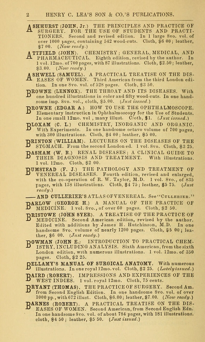 ASHHTJRST (JOHN, Jr.) THE PRINCIPLES AND PRACTICE OF SURGERY. FOR THE USE OF STUDENTS AND PRACTI- TIONERS. Second and revised edition. In 1 large 8vo. vol. of over 1000 pages, containing 542 wood-cuts. Cloth, $6 00; leather, $7 00. {Now ready.) ATTFIELD (JOHN). CHEMISTRY; GENERAL, MEDICAL, AND PHARMACEUTICAL. Eighth edition, revised by the author. In 1 vol. 12mo. of 700 pages, with 87 illustrations. Cloth, $2.50; leather, $3.00. {Noiv ready.) ASHWELL (SAMUEL). A PRACTICAL TREATISE ON THE DIS- EASES OP WOMEN. Third American from the third London edi- tion. In one Svo. vol. of 528 pnges. Cloth, S3 50. BROWNE (LENNOX). THE THROAT AND ITS DISEASES. With one hundred illustrations in color and fifty wood-cuts. In one hand- some imp. Svo. vol., cloth, $5.00. (Just issued.) BROWNE (EDGAR A.) HOW TO USE THE OPHTHALMOSCOPE. Elementary instruction in Ophthalmoscopy for the Use of Students. In one small 12mo. vol , many illust. Cloth, $1. {Just issued.) BLOXAM (C. L.) CHEMISTRY, INORGANIC AND ORGANIC. With Experiments. In one handsome octavo volume of 700 pages, with 300 illustrations. Cloth, $4 00 ; leather, $5 00. BRINTON (WILLIAM). LECTURES ON THE DISEASES OF THE STOMACH. From the second London ed. 1vol. Svo. Cloth, $3 25. BASHAM (W. R.) RENAL DISEASES; A CLINICAL GUIDE TO THEIR DIAGNOSIS AND TREATMENT. With illustrations. 1 vol. 12mo. Cloth, $2 00. BUMSTEAD (F. J.) THE PATHOLOGY AND TREATMENT OF VENEREAL DISEASES. Fourth edition, revised and enlarged, with the co-operation of R. W. Taylor, M.D. 1 vol. 8vo., of 835 pages, with 138 illustrations. Cloth, $4 75 ; leather, $5 75. {Just ready.) AND CTJLLERIER'S ATLAS OF VENEREAL. SeeCuLLERiER. BARLOW (GEORGE H.) A MANUAL OF THE PRACTICE OF MEDICINE. 1 vol. Svo., of over 60 pages. Cloth, $2 50. BRISTOWE (JOHN SYER). A TREATISE OP THE PRACTICE OF MEDICINE. Second American edition, revised by the author. Edited with additions by James H. Hutchinson, M.D. In one handsome Svo. volume of nearly 1200 pages. Cloth, $5 00; lea- ther, $6 00. {Just ready.) BOWMAN (JOHN E.; INTRODUCTION TO PRACTICAL CHEM- ISTRY, INCLUDING ANALYSIS. Si.xth American, from the si.xth London edition, with numerous illustrations. 1 vol. 12mo. of 350 pages. Cloth, $2 25. BELLAMY'S MANUAL OF SURGICAL ANATOMY. With numerous illustrations. In one royal ] 2mo. vol. Cloth, $2 25. {Latelyissued.) BAIRD (ROBERT). IMPRESSIONS AND EXPERIENCES OF THE WEST INDIES. 1 vol. royal 12mo. Cloth, 75 cents. DRYANT (THOMAS). THE PRACTICE OF SURGERY. Second Am. •*^ from Second English Edition. In one handsome Svo. vol. of over 1000 pp., with672 illust. Cloth, $6.00; leather, $7.00. {Now ready.) BARNES (ROBERT). A PRACTICAL TREATISE ON THE DIS- EASES OF WOMEN. Second American, from Second English Edn. In one handsome Svo. vol. of about 784 pages, with 181 illustrations, cloth, $4 50; leather, $5 50. {Jtist issued.)